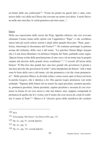 un brano delle sue confessioni120: “Come ho pianto tra questi inni e canti, com-
mosso dalle voci della tua Chiesa che avevano un suono così dolce. I suoni fluiva-
no nelle mie orecchie, la verità penetrava nel mio cuore...”.



Gnosi
Nella sua esposizione delle eresie dei Frigi, Ippolito riferisce che essi avevano
chiamato l’uomo rinato nello spirito con l’appellativo “Papa”, e che avrebbero
inteso tutti gli esseri celesti, terreni e degli inferi quando dicevano: “Paue, paue -
ferma, interrompi la dissonanza del Cosmo!”121 Di continuo prorompe la potenza
arcana del richiamo, della voce e del nome. “Lo gnostico Simon Mago insegna
che c’è una forza illimitata e la definisce Origine del Tutto, parlando come segue:
‘Questa forma scritta della proclamazione di una voce e di un nome trae la propria
origine dal decreto della grande forza sconfinata’122.” I versetti all’inizio della
Genesi: “E Dio fece due grandi luci: una luce grande che governasse il giorno e
una luce piccola che governasse la notte” viene interpretato da Simon: “sole e luna
sono le forze della voce e del nome, ciò che pronuncia e ciò che viene pronuncia-
to123. Nello gnostico Marco, la divinità celata e senza essere apre la bocca ed invia
la parola (Logos), che è identica a lei. Ora questo Logos pronuncia vari nomi
archetipi: “Ognuna delle lettere (di un nome) ha segni peculiari, carattere peculia-
re, pronuncia peculiare, forma peculiare, aspetto peculiare e nessuna di esse rico-
nosce la forma di cui essa stessa è solo una lettera, anzi, neppure comprende la
pronuncia di quella che le è vicina; con il suono che essa stessa dà, crede di confe-
rire il nome al Tutto”124. Marco è il “classico greco della metafisica dei caratteri




120 IX,6.
121 H.Leisegang “Die Gnosis” (La Gnosi),1924, pag. 127.
122 Op. cit., pag. 67, secondo Ippolito.
123 Op. cit., pag. 72.
124 Op. cit., pag. 327, secondo Ippolito.

                                            97               Progetto Esonet - www.esonet.it
 