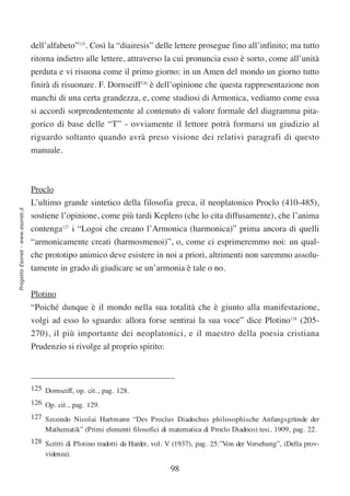 dell’alfabeto”125. Così la “diairesis” delle lettere prosegue fino all’infinito; ma tutto
                                  ritorna indietro alle lettere, attraverso la cui pronuncia esso è sorto, come all’unità
                                  perduta e vi risuona come il primo giorno: in un Amen del mondo un giorno tutto
                                  finirà di risuonare. F. Dornseiff126 è dell’opinione che questa rappresentazione non
                                  manchi di una certa grandezza, e, come studiosi di Armonica, vediamo come essa
                                  si accordi sorprendentemente al contenuto di valore formale del diagramma pita-
                                  gorico di base delle “T” - ovviamente il lettore potrà formarsi un giudizio al
                                  riguardo soltanto quando avrà preso visione dei relativi paragrafi di questo
                                  manuale.



                                  Proclo
                                  L’ultimo grande sintetico della filosofia greca, il neoplatonico Proclo (410-485),
Progetto Esonet - www.esonet.it




                                  sostiene l’opinione, come più tardi Keplero (che lo cita diffusamente), che l’anima
                                  contenga127 i “Logoi che creano l’Armonica (harmonica)” prima ancora di quelli
                                  “armonicamente creati (harmosmenoi)”, o, come ci esprimeremmo noi: un qual-
                                  che prototipo animico deve esistere in noi a priori, altrimenti non saremmo assolu-
                                  tamente in grado di giudicare se un’armonia è tale o no.

                                  Plotino
                                  “Poiché dunque è il mondo nella sua totalità che è giunto alla manifestazione,
                                  volgi ad esso lo sguardo: allora forse sentirai la sua voce” dice Plotino128 (205-
                                  270), il più importante dei neoplatonici, e il maestro della poesia cristiana
                                  Prudenzio si rivolge al proprio spirito:



                                  125 Dornseiff, op. cit., pag. 128.
                                  126 Op. cit., pag. 129.
                                  127 Secondo Nicolai Hartmann “Des Proclus Diadochus philosophische Anfangsgründe der
                                      Mathematik” (Primi elementi filosofici di matematica di Proclo Diadoco) tesi, 1909, pag. 22.
                                  128 Scritti di Plotino tradotti da Harder, vol. V (1937), pag. 25:”Von der Vorsehung”, (Della prov-
                                      videnza).

                                                                                 98
 