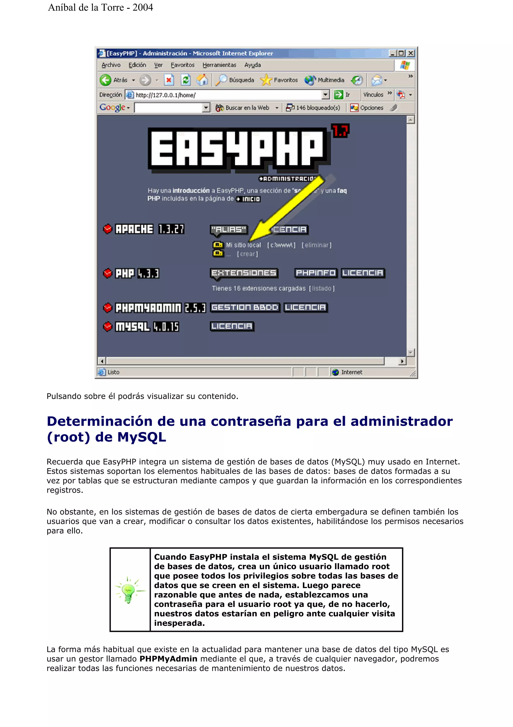 Pulsando sobre él podrás visualizar su contenido.
Determinación de una contraseña para el administrador
(root) de MySQL
Recuerda que EasyPHP integra un sistema de gestión de bases de datos (MySQL) muy usado en Internet.
Estos sistemas soportan los elementos habituales de las bases de datos: bases de datos formadas a su
vez por tablas que se estructuran mediante campos y que guardan la información en los correspondientes
registros.
No obstante, en los sistemas de gestión de bases de datos de cierta embergadura se definen también los
usuarios que van a crear, modificar o consultar los datos existentes, habilitándose los permisos necesarios
para ello.
La forma más habitual que existe en la actualidad para mantener una base de datos del tipo MySQL es
usar un gestor llamado PHPMyAdmin mediante el que, a través de cualquier navegador, podremos
realizar todas las funciones necesarias de mantenimiento de nuestros datos.
Cuando EasyPHP instala el sistema MySQL de gestión
de bases de datos, crea un único usuario llamado root
que posee todos los privilegios sobre todas las bases de
datos que se creen en el sistema. Luego parece
razonable que antes de nada, establezcamos una
contraseña para el usuario root ya que, de no hacerlo,
nuestros datos estarían en peligro ante cualquier visita
inesperada.
Aníbal de la Torre - 2004
 