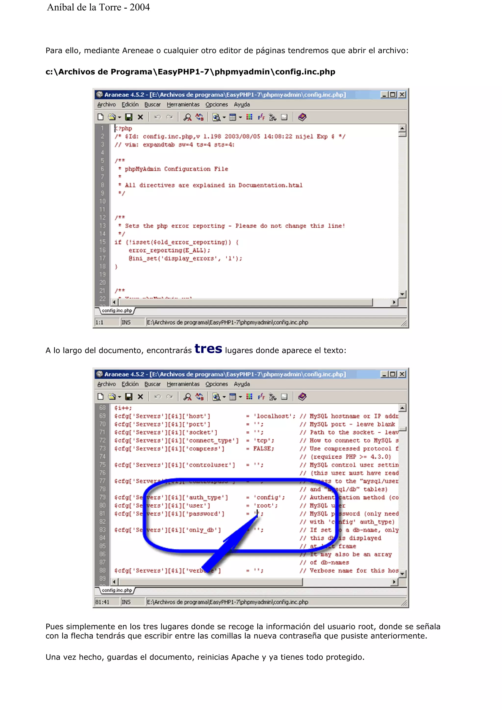 Para ello, mediante Areneae o cualquier otro editor de páginas tendremos que abrir el archivo:
c:Archivos de ProgramaEasyPHP1-7phpmyadminconfig.inc.php
A lo largo del documento, encontrarás tres lugares donde aparece el texto:
Pues simplemente en los tres lugares donde se recoge la información del usuario root, donde se señala
con la flecha tendrás que escribir entre las comillas la nueva contraseña que pusiste anteriormente.
Una vez hecho, guardas el documento, reinicias Apache y ya tienes todo protegido.
Aníbal de la Torre - 2004
 