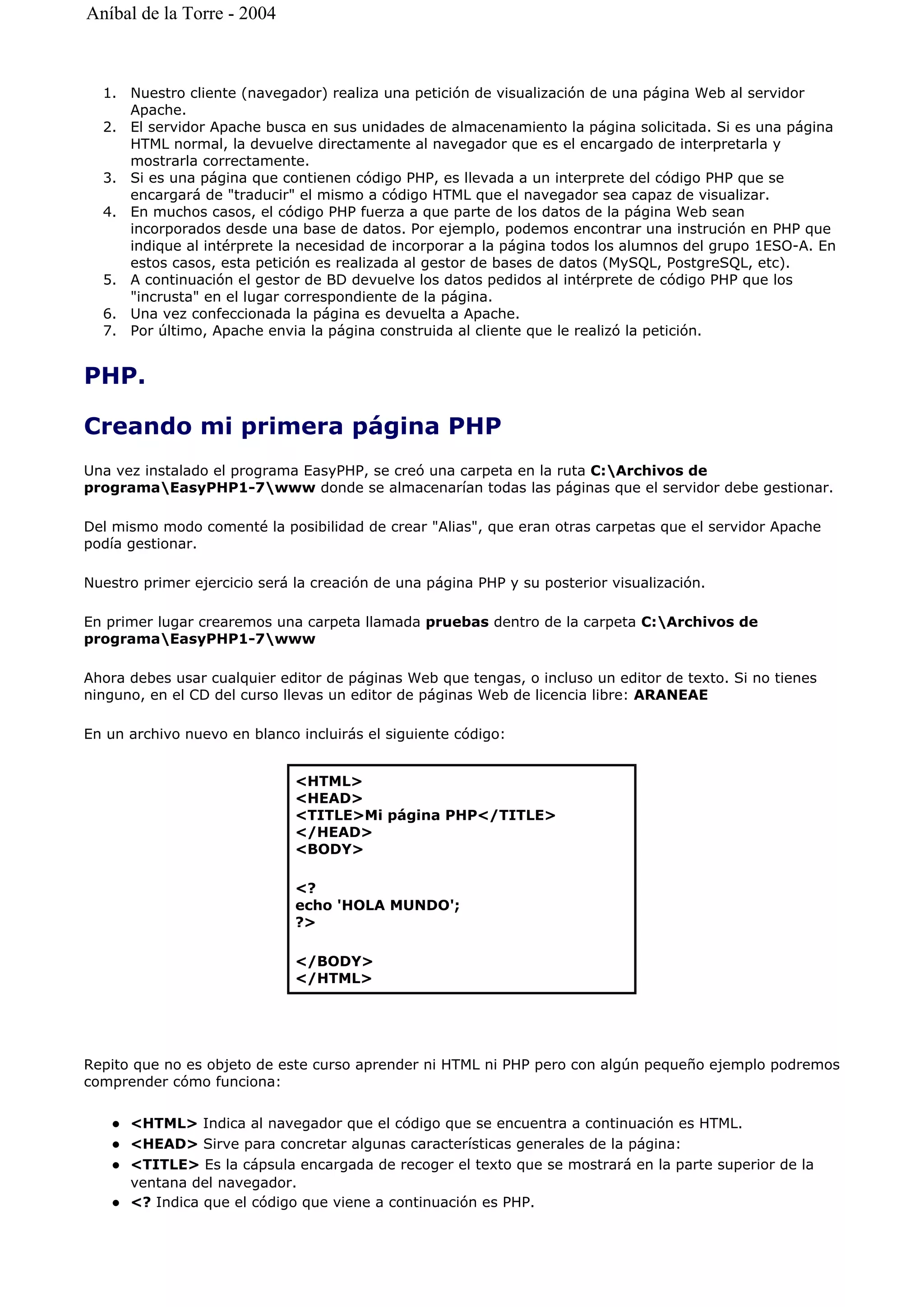 1. Nuestro cliente (navegador) realiza una petición de visualización de una página Web al servidor
Apache.
2. El servidor Apache busca en sus unidades de almacenamiento la página solicitada. Si es una página
HTML normal, la devuelve directamente al navegador que es el encargado de interpretarla y
mostrarla correctamente.
3. Si es una página que contienen código PHP, es llevada a un interprete del código PHP que se
encargará de "traducir" el mismo a código HTML que el navegador sea capaz de visualizar.
4. En muchos casos, el código PHP fuerza a que parte de los datos de la página Web sean
incorporados desde una base de datos. Por ejemplo, podemos encontrar una instrución en PHP que
indique al intérprete la necesidad de incorporar a la página todos los alumnos del grupo 1ESO-A. En
estos casos, esta petición es realizada al gestor de bases de datos (MySQL, PostgreSQL, etc).
5. A continuación el gestor de BD devuelve los datos pedidos al intérprete de código PHP que los
"incrusta" en el lugar correspondiente de la página.
6. Una vez confeccionada la página es devuelta a Apache.
7. Por último, Apache envia la página construida al cliente que le realizó la petición.
PHP.
Creando mi primera página PHP
Una vez instalado el programa EasyPHP, se creó una carpeta en la ruta C:Archivos de
programaEasyPHP1-7www donde se almacenarían todas las páginas que el servidor debe gestionar.
Del mismo modo comenté la posibilidad de crear "Alias", que eran otras carpetas que el servidor Apache
podía gestionar.
Nuestro primer ejercicio será la creación de una página PHP y su posterior visualización.
En primer lugar crearemos una carpeta llamada pruebas dentro de la carpeta C:Archivos de
programaEasyPHP1-7www
Ahora debes usar cualquier editor de páginas Web que tengas, o incluso un editor de texto. Si no tienes
ninguno, en el CD del curso llevas un editor de páginas Web de licencia libre: ARANEAE
En un archivo nuevo en blanco incluirás el siguiente código:
Repito que no es objeto de este curso aprender ni HTML ni PHP pero con algún pequeño ejemplo podremos
comprender cómo funciona:
<HTML> Indica al navegador que el código que se encuentra a continuación es HTML.
<HEAD> Sirve para concretar algunas características generales de la página:
<TITLE> Es la cápsula encargada de recoger el texto que se mostrará en la parte superior de la
ventana del navegador.
<? Indica que el código que viene a continuación es PHP.
<HTML>
<HEAD>
<TITLE>Mi página PHP</TITLE>
</HEAD>
<BODY>
<?
echo 'HOLA MUNDO';
?>
</BODY>
</HTML>
Aníbal de la Torre - 2004
 
