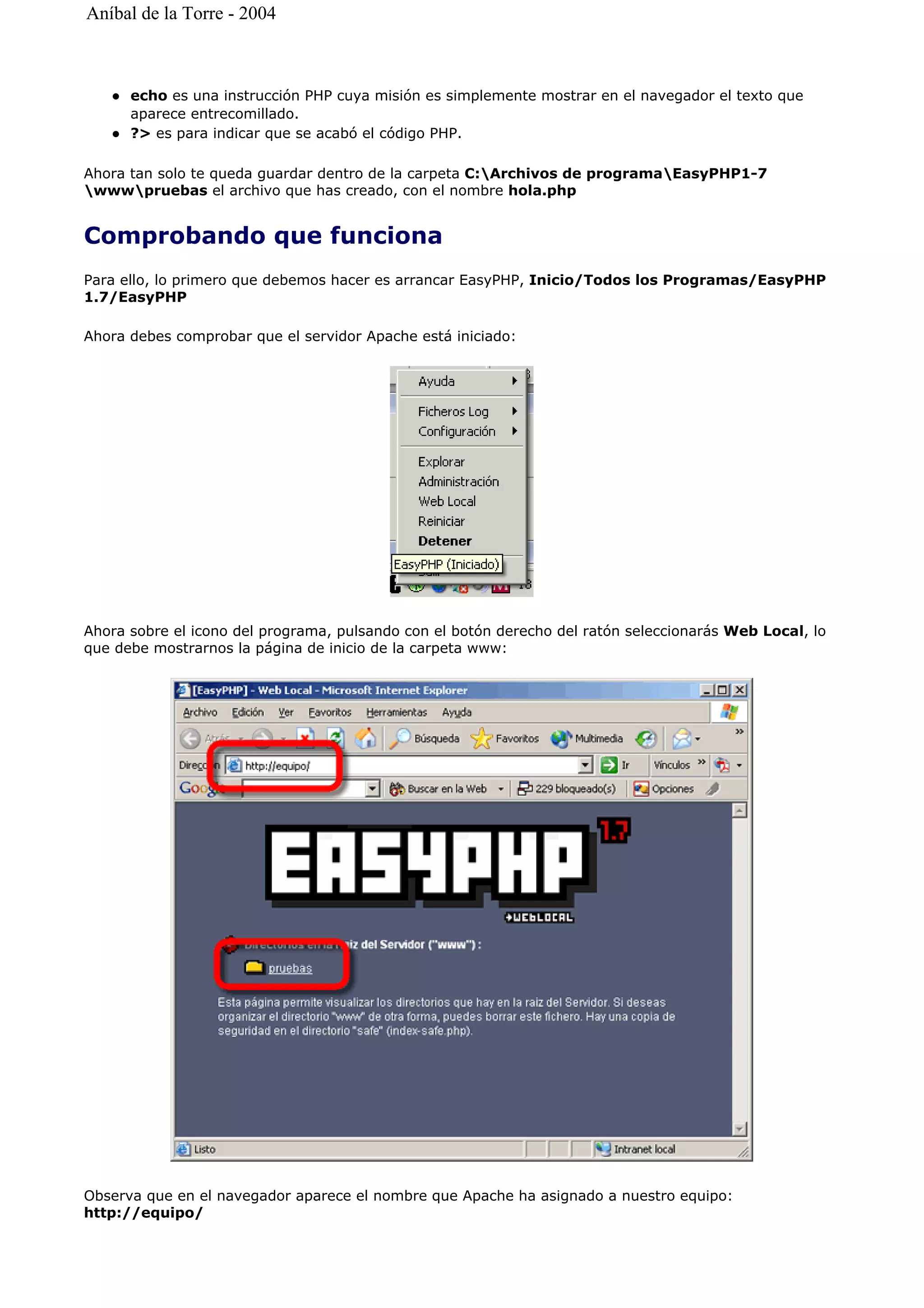 echo es una instrucción PHP cuya misión es simplemente mostrar en el navegador el texto que
aparece entrecomillado.
?> es para indicar que se acabó el código PHP.
Ahora tan solo te queda guardar dentro de la carpeta C:Archivos de programaEasyPHP1-7
wwwpruebas el archivo que has creado, con el nombre hola.php
Comprobando que funciona
Para ello, lo primero que debemos hacer es arrancar EasyPHP, Inicio/Todos los Programas/EasyPHP
1.7/EasyPHP
Ahora debes comprobar que el servidor Apache está iniciado:
Ahora sobre el icono del programa, pulsando con el botón derecho del ratón seleccionarás Web Local, lo
que debe mostrarnos la página de inicio de la carpeta www:
Observa que en el navegador aparece el nombre que Apache ha asignado a nuestro equipo:
http://equipo/
Aníbal de la Torre - 2004
 