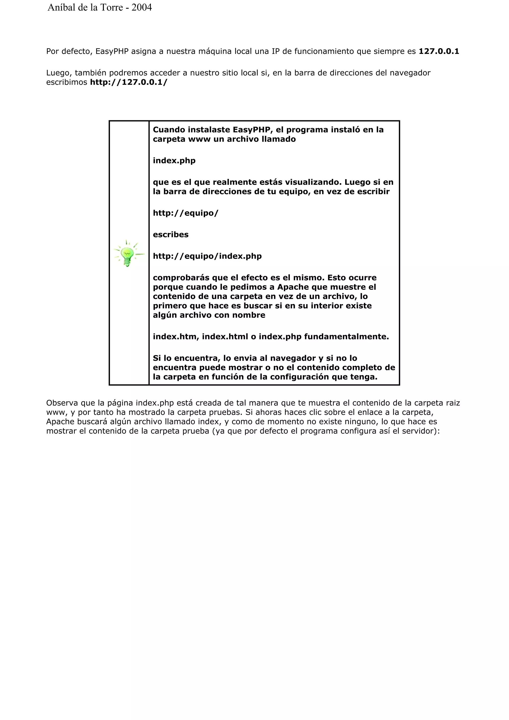 Por defecto, EasyPHP asigna a nuestra máquina local una IP de funcionamiento que siempre es 127.0.0.1
Luego, también podremos acceder a nuestro sitio local si, en la barra de direcciones del navegador
escribimos http://127.0.0.1/
Observa que la página index.php está creada de tal manera que te muestra el contenido de la carpeta raiz
www, y por tanto ha mostrado la carpeta pruebas. Si ahoras haces clic sobre el enlace a la carpeta,
Apache buscará algún archivo llamado index, y como de momento no existe ninguno, lo que hace es
mostrar el contenido de la carpeta prueba (ya que por defecto el programa configura así el servidor):
Cuando instalaste EasyPHP, el programa instaló en la
carpeta www un archivo llamado
index.php
que es el que realmente estás visualizando. Luego si en
la barra de direcciones de tu equipo, en vez de escribir
http://equipo/
escribes
http://equipo/index.php
comprobarás que el efecto es el mismo. Esto ocurre
porque cuando le pedimos a Apache que muestre el
contenido de una carpeta en vez de un archivo, lo
primero que hace es buscar si en su interior existe
algún archivo con nombre
index.htm, index.html o index.php fundamentalmente.
Si lo encuentra, lo envia al navegador y si no lo
encuentra puede mostrar o no el contenido completo de
la carpeta en función de la configuración que tenga.
Aníbal de la Torre - 2004
 