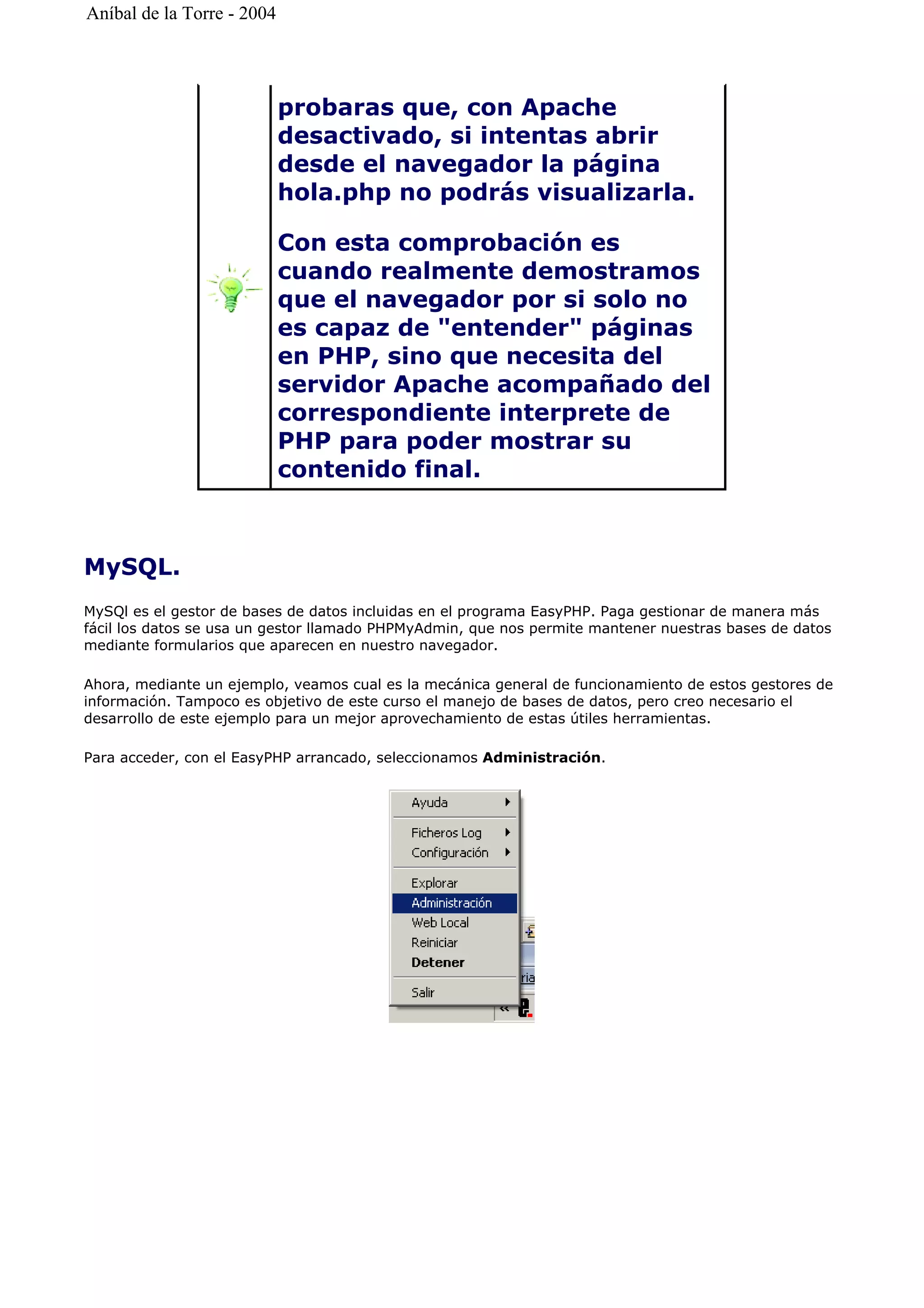 MySQL.
MySQl es el gestor de bases de datos incluidas en el programa EasyPHP. Paga gestionar de manera más
fácil los datos se usa un gestor llamado PHPMyAdmin, que nos permite mantener nuestras bases de datos
mediante formularios que aparecen en nuestro navegador.
Ahora, mediante un ejemplo, veamos cual es la mecánica general de funcionamiento de estos gestores de
información. Tampoco es objetivo de este curso el manejo de bases de datos, pero creo necesario el
desarrollo de este ejemplo para un mejor aprovechamiento de estas útiles herramientas.
Para acceder, con el EasyPHP arrancado, seleccionamos Administración.
probaras que, con Apache
desactivado, si intentas abrir
desde el navegador la página
hola.php no podrás visualizarla.
Con esta comprobación es
cuando realmente demostramos
que el navegador por si solo no
es capaz de "entender" páginas
en PHP, sino que necesita del
servidor Apache acompañado del
correspondiente interprete de
PHP para poder mostrar su
contenido final.
Aníbal de la Torre - 2004
 