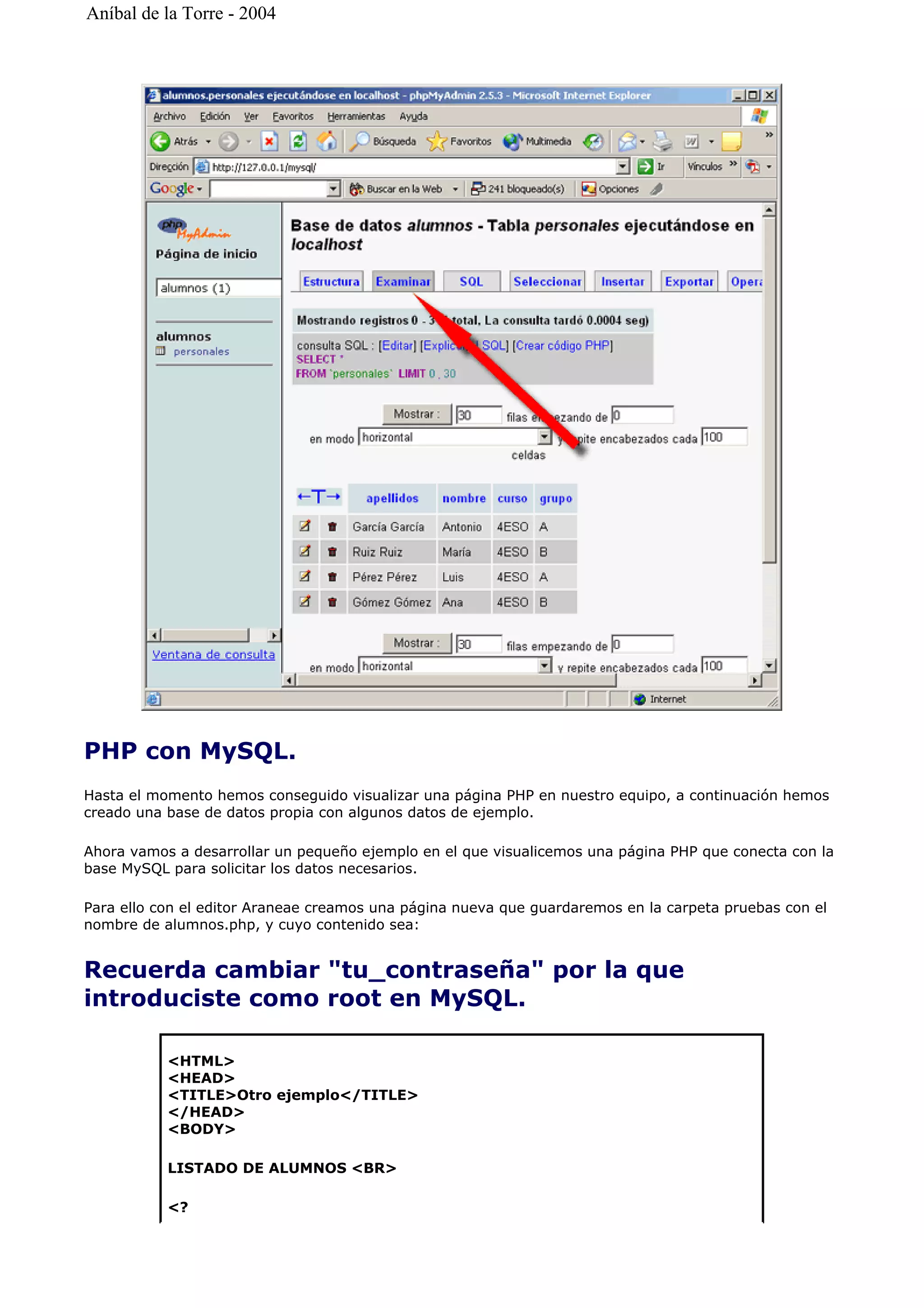 PHP con MySQL.
Hasta el momento hemos conseguido visualizar una página PHP en nuestro equipo, a continuación hemos
creado una base de datos propia con algunos datos de ejemplo.
Ahora vamos a desarrollar un pequeño ejemplo en el que visualicemos una página PHP que conecta con la
base MySQL para solicitar los datos necesarios.
Para ello con el editor Araneae creamos una página nueva que guardaremos en la carpeta pruebas con el
nombre de alumnos.php, y cuyo contenido sea:
Recuerda cambiar "tu_contraseña" por la que
introduciste como root en MySQL.
<HTML>
<HEAD>
<TITLE>Otro ejemplo</TITLE>
</HEAD>
<BODY>
LISTADO DE ALUMNOS <BR>
<?
Aníbal de la Torre - 2004
 
