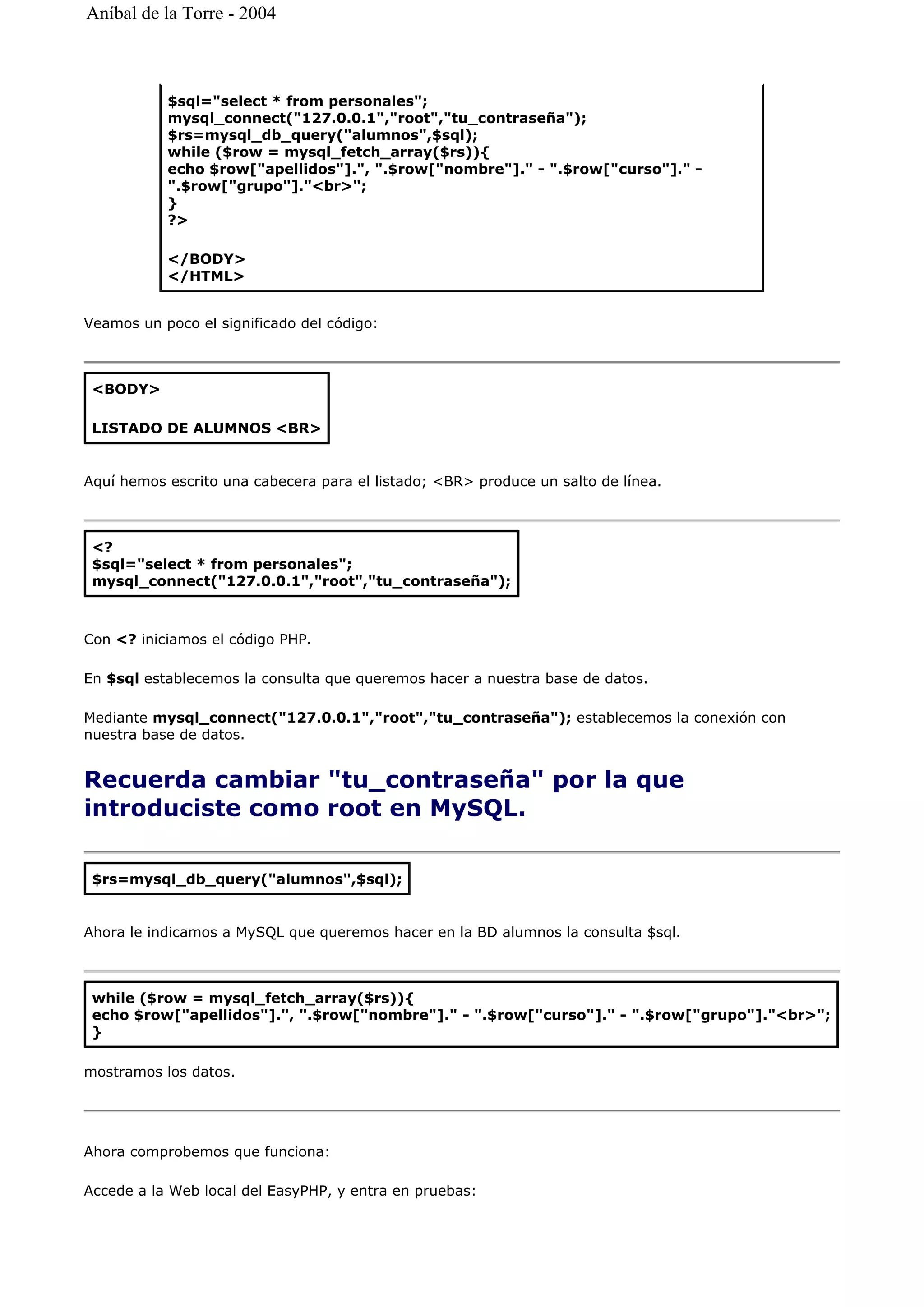 Veamos un poco el significado del código:
Aquí hemos escrito una cabecera para el listado; <BR> produce un salto de línea.
Con <? iniciamos el código PHP.
En $sql establecemos la consulta que queremos hacer a nuestra base de datos.
Mediante mysql_connect("127.0.0.1","root","tu_contraseña"); establecemos la conexión con
nuestra base de datos.
Recuerda cambiar "tu_contraseña" por la que
introduciste como root en MySQL.
Ahora le indicamos a MySQL que queremos hacer en la BD alumnos la consulta $sql.
mostramos los datos.
Ahora comprobemos que funciona:
Accede a la Web local del EasyPHP, y entra en pruebas:
$sql="select * from personales";
mysql_connect("127.0.0.1","root","tu_contraseña");
$rs=mysql_db_query("alumnos",$sql);
while ($row = mysql_fetch_array($rs)){
echo $row["apellidos"].", ".$row["nombre"]." - ".$row["curso"]." -
".$row["grupo"]."<br>";
}
?>
</BODY>
</HTML>
<BODY>
LISTADO DE ALUMNOS <BR>
<?
$sql="select * from personales";
mysql_connect("127.0.0.1","root","tu_contraseña");
$rs=mysql_db_query("alumnos",$sql);
while ($row = mysql_fetch_array($rs)){
echo $row["apellidos"].", ".$row["nombre"]." - ".$row["curso"]." - ".$row["grupo"]."<br>";
}
Aníbal de la Torre - 2004
 