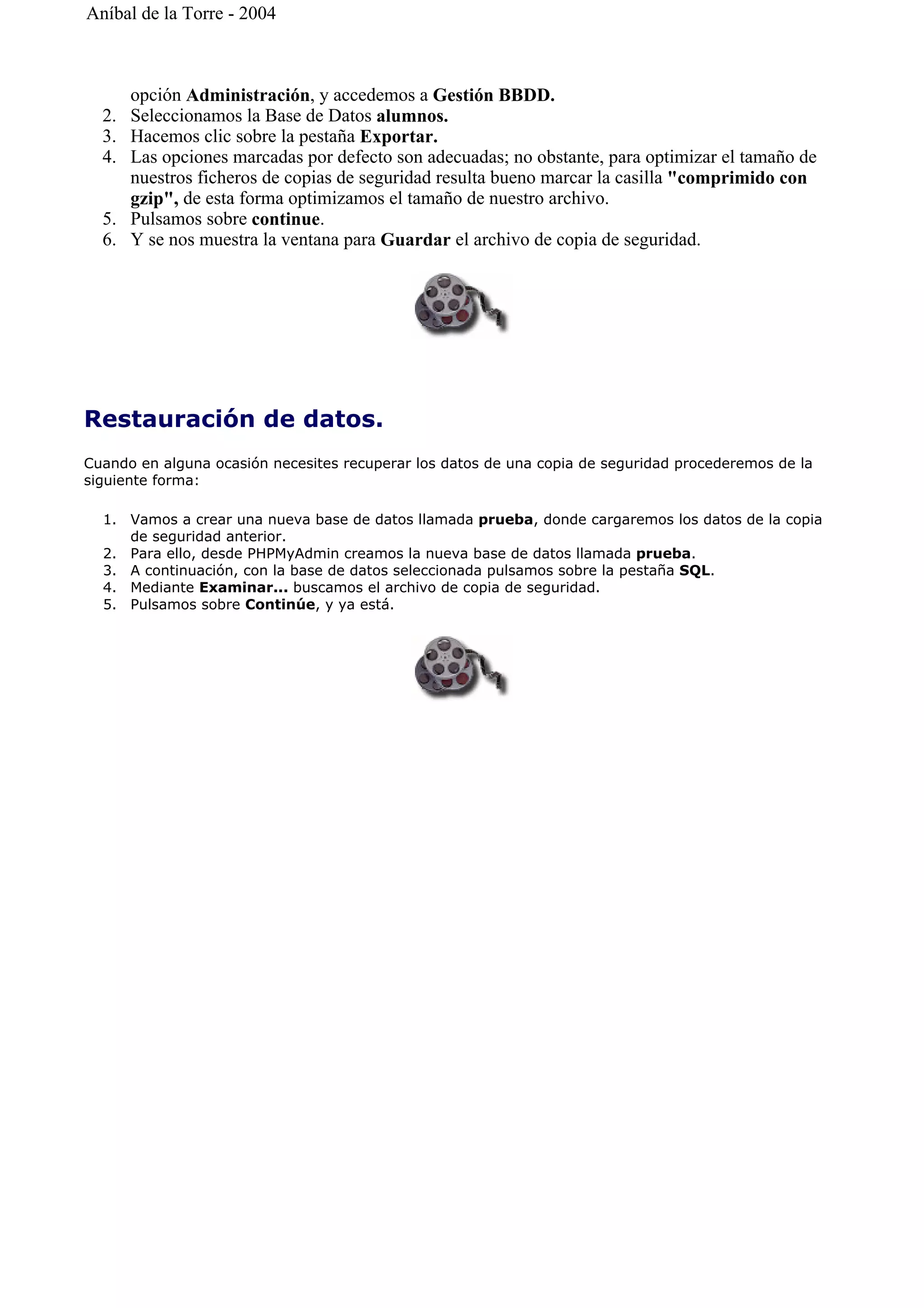 opción Administración, y accedemos a Gestión BBDD.
2. Seleccionamos la Base de Datos alumnos.
3. Hacemos clic sobre la pestaña Exportar.
4. Las opciones marcadas por defecto son adecuadas; no obstante, para optimizar el tamaño de
nuestros ficheros de copias de seguridad resulta bueno marcar la casilla "comprimido con
gzip", de esta forma optimizamos el tamaño de nuestro archivo.
5. Pulsamos sobre continue.
6. Y se nos muestra la ventana para Guardar el archivo de copia de seguridad.
Restauración de datos.
Cuando en alguna ocasión necesites recuperar los datos de una copia de seguridad procederemos de la
siguiente forma:
1. Vamos a crear una nueva base de datos llamada prueba, donde cargaremos los datos de la copia
de seguridad anterior.
2. Para ello, desde PHPMyAdmin creamos la nueva base de datos llamada prueba.
3. A continuación, con la base de datos seleccionada pulsamos sobre la pestaña SQL.
4. Mediante Examinar... buscamos el archivo de copia de seguridad.
5. Pulsamos sobre Continúe, y ya está.
Aníbal de la Torre - 2004
 