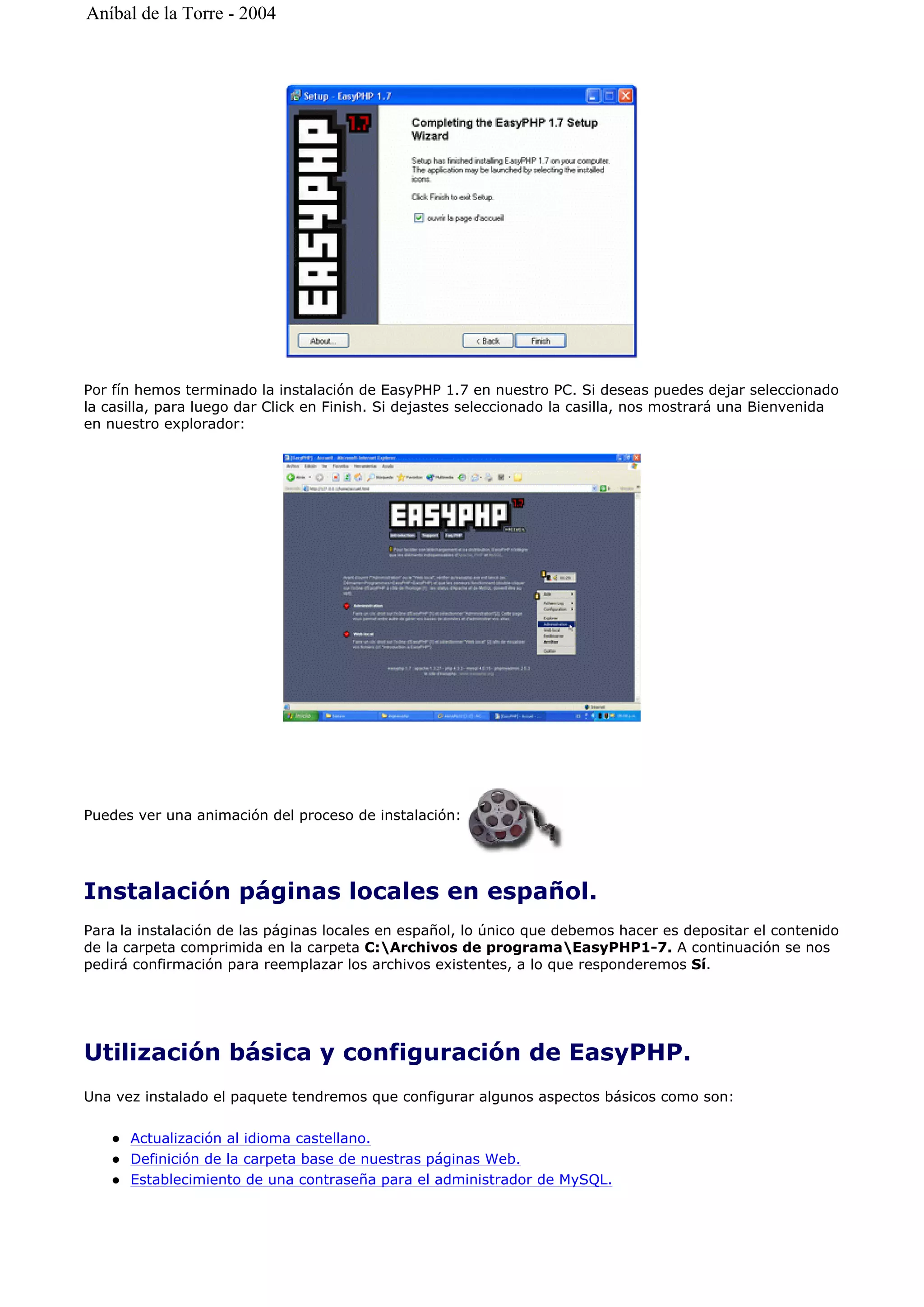 Por fín hemos terminado la instalación de EasyPHP 1.7 en nuestro PC. Si deseas puedes dejar seleccionado
la casilla, para luego dar Click en Finish. Si dejastes seleccionado la casilla, nos mostrará una Bienvenida
en nuestro explorador:
Puedes ver una animación del proceso de instalación:
Instalación páginas locales en español.
Para la instalación de las páginas locales en español, lo único que debemos hacer es depositar el contenido
de la carpeta comprimida en la carpeta C:Archivos de programaEasyPHP1-7. A continuación se nos
pedirá confirmación para reemplazar los archivos existentes, a lo que responderemos Sí.
Utilización básica y configuración de EasyPHP.
Una vez instalado el paquete tendremos que configurar algunos aspectos básicos como son:
Actualización al idioma castellano.
Definición de la carpeta base de nuestras páginas Web.
Establecimiento de una contraseña para el administrador de MySQL.
Aníbal de la Torre - 2004
 