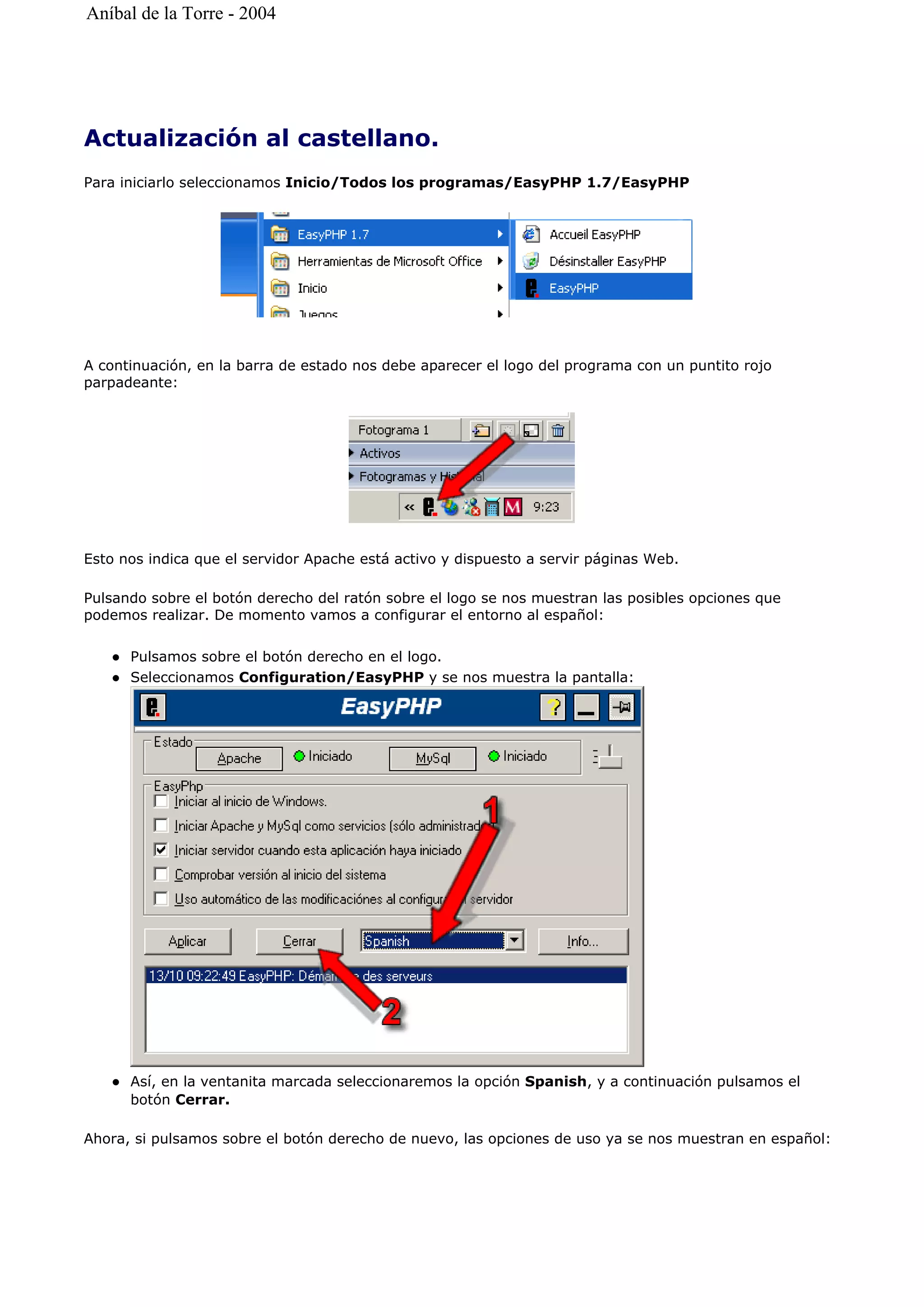 Actualización al castellano.
Para iniciarlo seleccionamos Inicio/Todos los programas/EasyPHP 1.7/EasyPHP
A continuación, en la barra de estado nos debe aparecer el logo del programa con un puntito rojo
parpadeante:
Esto nos indica que el servidor Apache está activo y dispuesto a servir páginas Web.
Pulsando sobre el botón derecho del ratón sobre el logo se nos muestran las posibles opciones que
podemos realizar. De momento vamos a configurar el entorno al español:
Pulsamos sobre el botón derecho en el logo.
Seleccionamos Configuration/EasyPHP y se nos muestra la pantalla:
Así, en la ventanita marcada seleccionaremos la opción Spanish, y a continuación pulsamos el
botón Cerrar.
Ahora, si pulsamos sobre el botón derecho de nuevo, las opciones de uso ya se nos muestran en español:
Aníbal de la Torre - 2004
 
