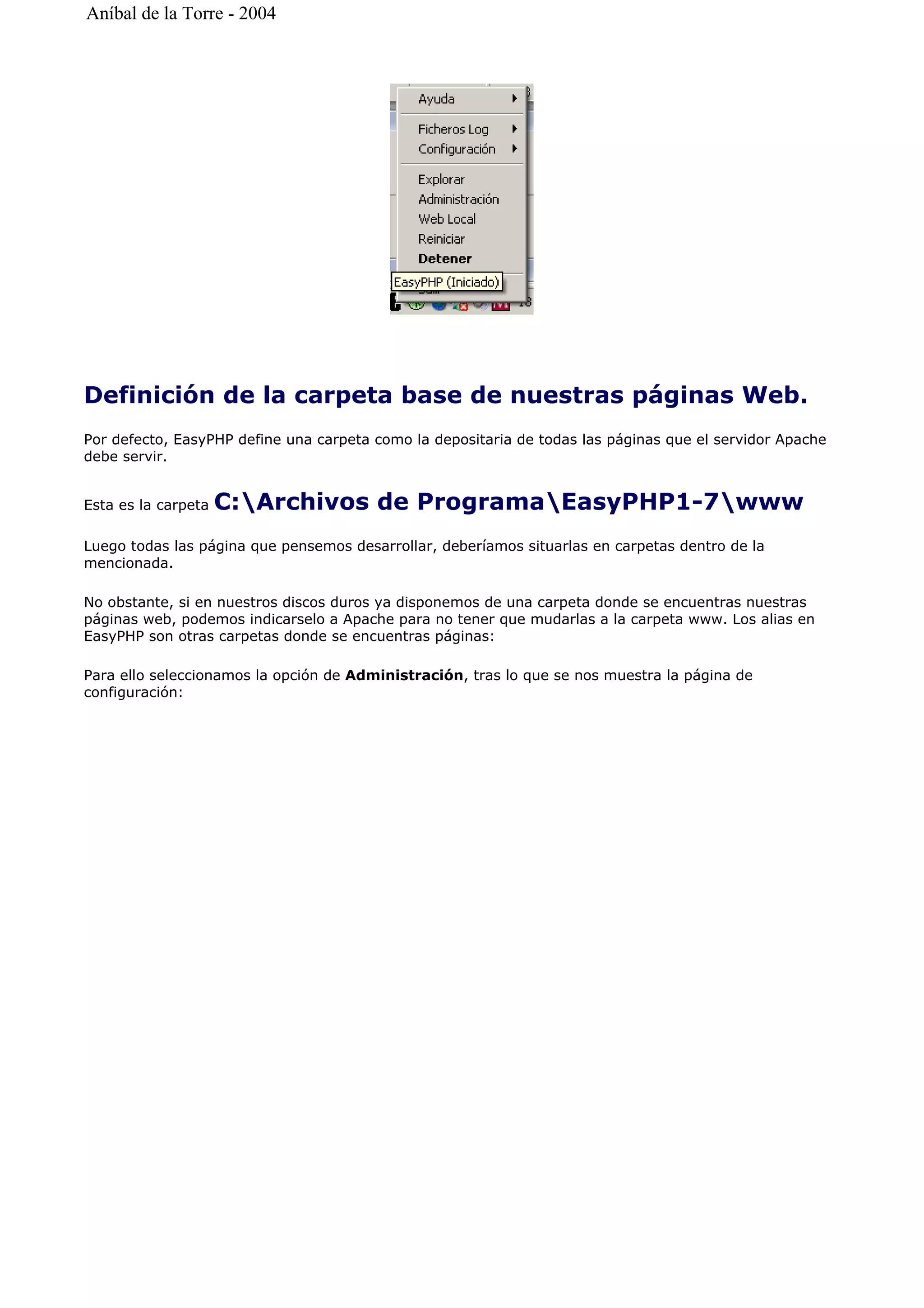 Definición de la carpeta base de nuestras páginas Web.
Por defecto, EasyPHP define una carpeta como la depositaria de todas las páginas que el servidor Apache
debe servir.
Esta es la carpeta C:Archivos de ProgramaEasyPHP1-7www
Luego todas las página que pensemos desarrollar, deberíamos situarlas en carpetas dentro de la
mencionada.
No obstante, si en nuestros discos duros ya disponemos de una carpeta donde se encuentras nuestras
páginas web, podemos indicarselo a Apache para no tener que mudarlas a la carpeta www. Los alias en
EasyPHP son otras carpetas donde se encuentras páginas:
Para ello seleccionamos la opción de Administración, tras lo que se nos muestra la página de
configuración:
Aníbal de la Torre - 2004
 