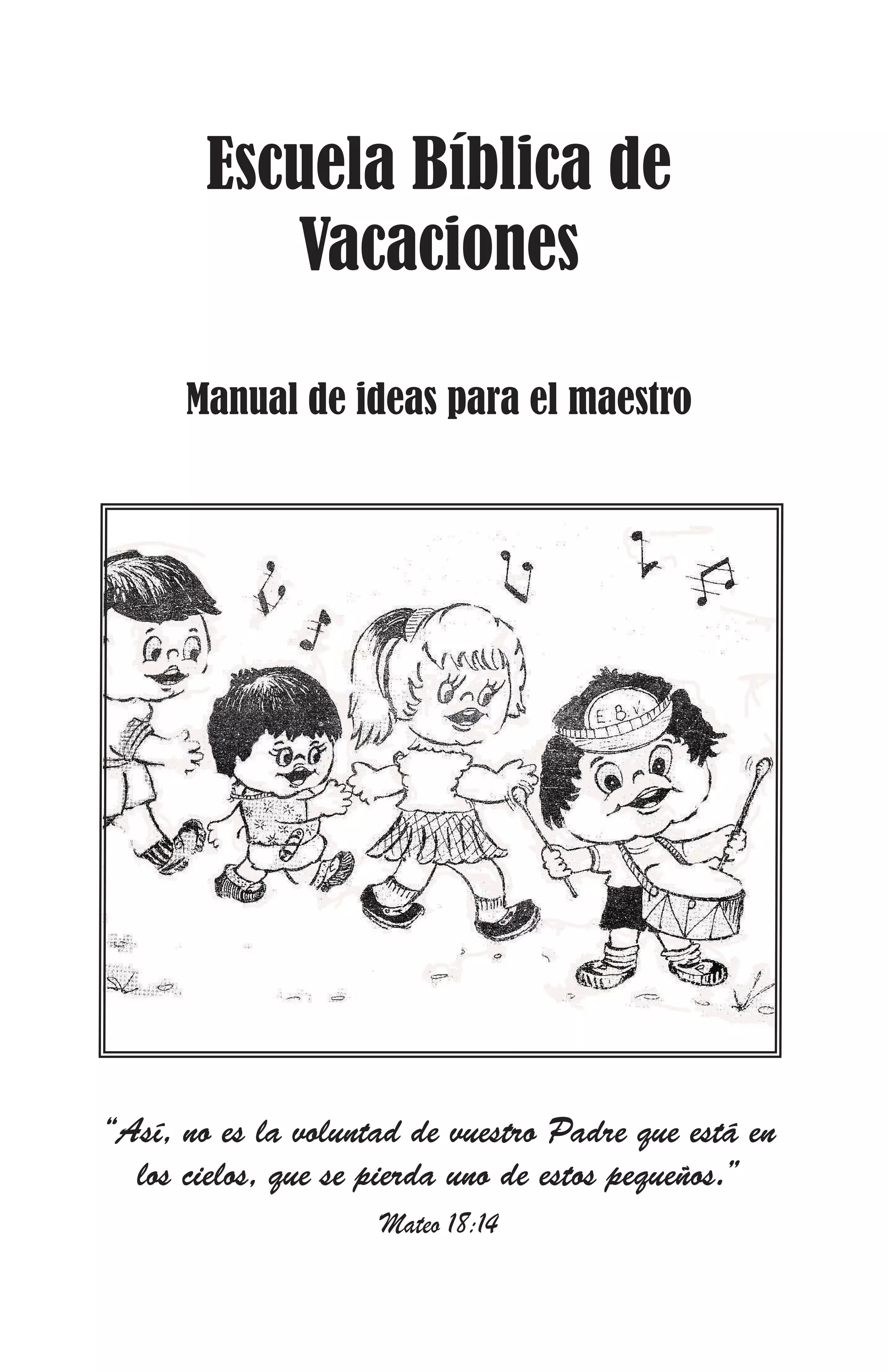 Escuela Bíblica de
Vacaciones
Manual de ideas para el maestro

“Así, no es la voluntad de vuestro Padre que está en
los cielos, que se pierda uno de estos pequeños.”
Mateo 18:14

 