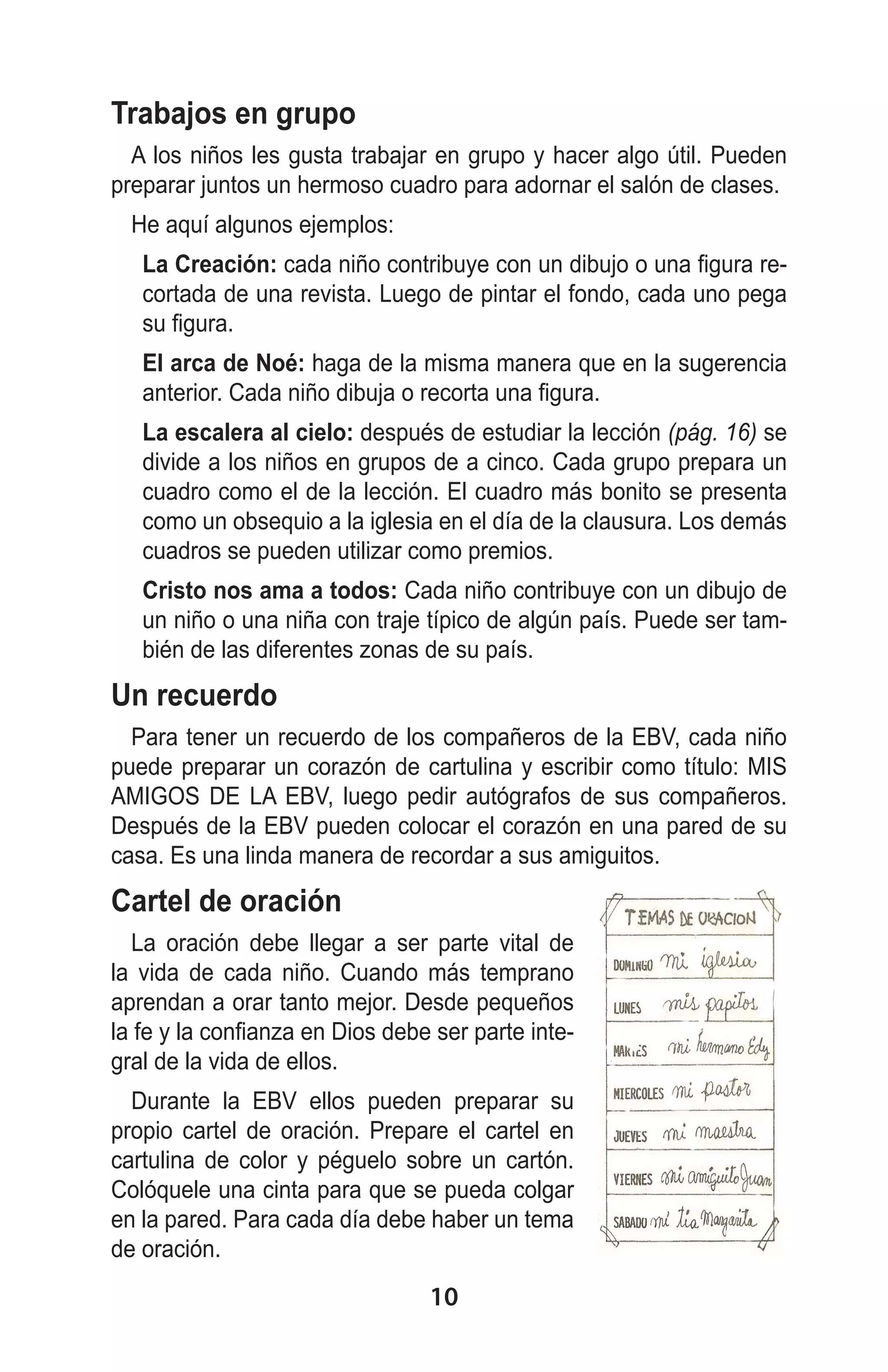 Trabajos en grupo
A los niños les gusta trabajar en grupo y hacer algo útil. Pueden
preparar juntos un hermoso cuadro para adornar el salón de clases.
He aquí algunos ejemplos:
	

La Creación: cada niño contribuye con un dibujo o una figura recortada de una revista. Luego de pintar el fondo, cada uno pega
su figura.

	

El arca de Noé: haga de la misma manera que en la sugerencia
anterior. Cada niño dibuja o recorta una figura.

	

La escalera al cielo: después de estudiar la lección (pág. 16) se
divide a los niños en grupos de a cinco. Cada grupo prepara un
cuadro como el de la lección. El cuadro más bonito se presenta
como un obsequio a la iglesia en el día de la clausura. Los demás
cuadros se pueden utilizar como premios.

	

Cristo nos ama a todos: Cada niño contribuye con un dibujo de
un niño o una niña con traje típico de algún país. Puede ser también de las diferentes zonas de su país.

Un recuerdo
Para tener un recuerdo de los compañeros de la EBV, cada niño
puede preparar un corazón de cartulina y escribir como título: MIS
AMIGOS DE LA EBV, luego pedir autógrafos de sus compañeros.
Después de la EBV pueden colocar el corazón en una pared de su
casa. Es una linda manera de recordar a sus amiguitos.

Cartel de oración
La oración debe llegar a ser parte vital de
la vida de cada niño. Cuando más temprano
aprendan a orar tanto mejor. Desde pequeños
la fe y la confianza en Dios debe ser parte integral de la vida de ellos.
Durante la EBV ellos pueden preparar su
propio cartel de oración. Prepare el cartel en
cartulina de color y péguelo sobre un cartón.
Colóquele una cinta para que se pueda colgar
en la pared. Para cada día debe haber un tema
de oración.

10

 