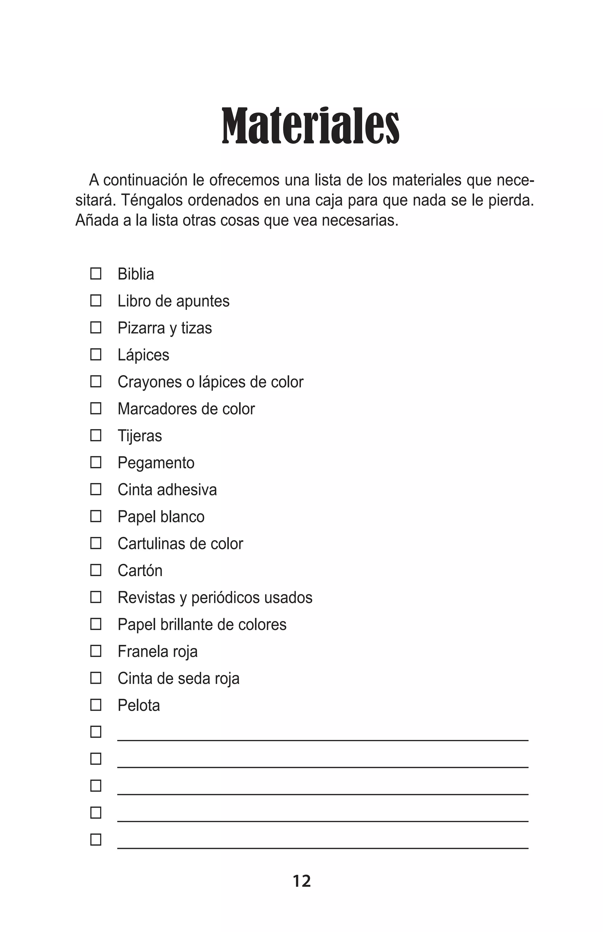  Materiales
A continuación le ofrecemos una lista de los materiales que necesitará. Téngalos ordenados en una caja para que nada se le pierda.
Añada a la lista otras cosas que vea necesarias.
 Biblia
 Libro de apuntes
 Pizarra y tizas
 Lápices
 Crayones o lápices de color
 Marcadores de color
 Tijeras
 Pegamento
 Cinta adhesiva
 Papel blanco
 Cartulinas de color
 Cartón
 Revistas y periódicos usados
 Papel brillante de colores
 Franela roja
 Cinta de seda roja
 Pelota
 _________________________________________________
 _________________________________________________
 _________________________________________________
 _________________________________________________
 _________________________________________________

12

 