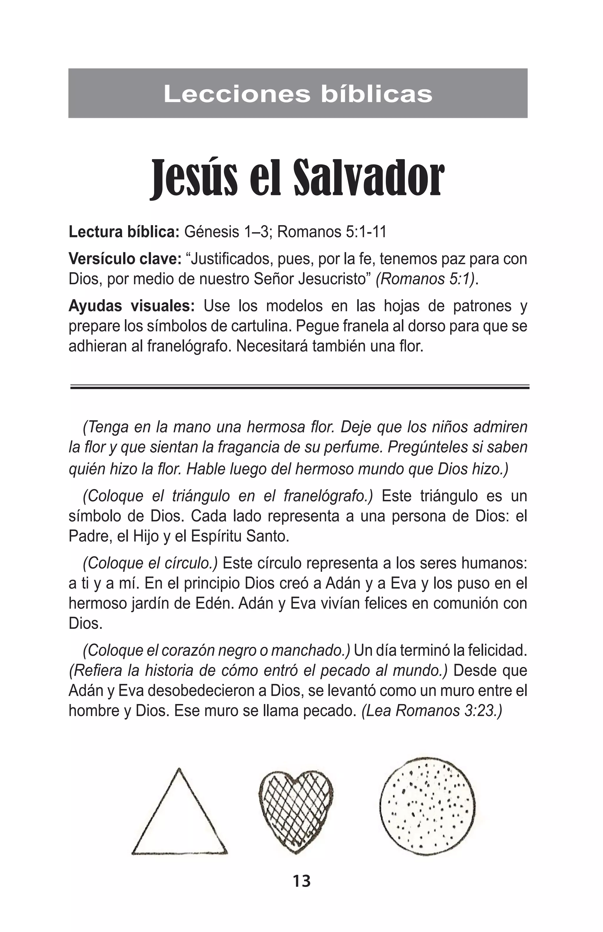 Lecciones bíblicas

Jesús el Salvador
Lectura bíblica: Génesis 1–3; Romanos 5:1-11
Versículo clave: “Justificados, pues, por la fe, tenemos paz para con
Dios, por medio de nuestro Señor Jesucristo” (Romanos 5:1).
Ayudas visuales: Use los modelos en las hojas de patrones y
prepare los símbolos de cartulina. Pegue franela al dorso para que se
adhieran al franelógrafo. Necesitará también una flor.

(Tenga en la mano una hermosa flor. Deje que los niños admiren
la flor y que sientan la fragancia de su perfume. Pregúnteles si saben
quién hizo la flor. Hable luego del hermoso mundo que Dios hizo.)
(Coloque el triángulo en el franelógrafo.) Este triángulo es un
símbolo de Dios. Cada lado representa a una persona de Dios: el
Padre, el Hijo y el Espíritu Santo.
(Coloque el círculo.) Este círculo representa a los seres humanos:
a ti y a mí. En el principio Dios creó a Adán y a Eva y los puso en el
hermoso jardín de Edén. Adán y Eva vivían felices en comunión con
Dios.
(Coloque el corazón negro o manchado.) Un día terminó la felicidad.
(Refiera la historia de cómo entró el pecado al mundo.) Desde que
Adán y Eva desobedecieron a Dios, se levantó como un muro entre el
hombre y Dios. Ese muro se llama pecado. (Lea Romanos 3:23.)

13

 