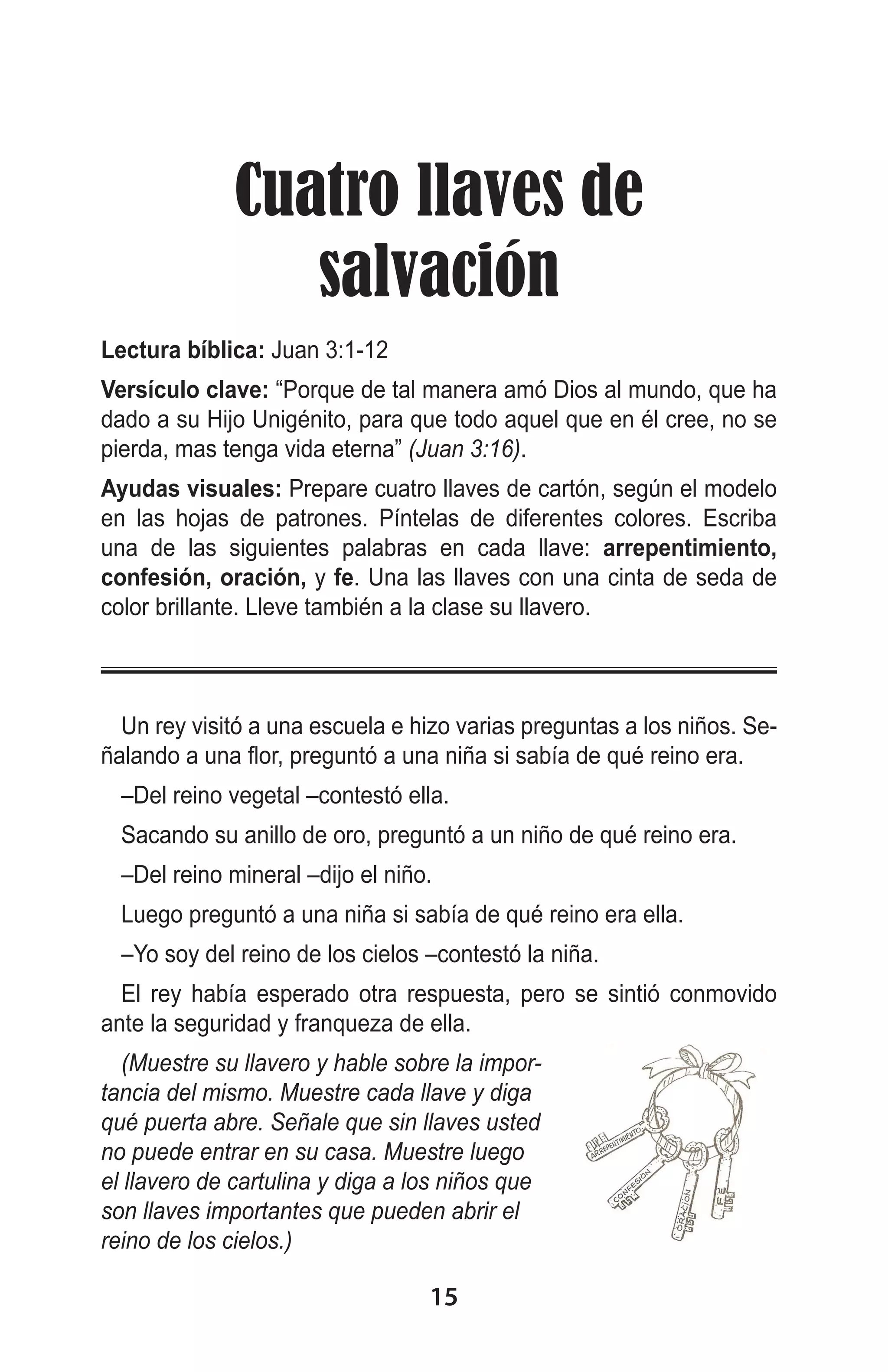 Cuatro llaves de
salvación
Lectura bíblica: Juan 3:1-12
Versículo clave: “Porque de tal manera amó Dios al mundo, que ha
dado a su Hijo Unigénito, para que todo aquel que en él cree, no se
pierda, mas tenga vida eterna” (Juan 3:16).
Ayudas visuales: Prepare cuatro llaves de cartón, según el modelo
en las hojas de patrones. Píntelas de diferentes colores. Escriba
una de las siguientes palabras en cada llave: arrepentimiento,
confesión, oración, y fe. Una las llaves con una cinta de seda de
color brillante. Lleve también a la clase su llavero.

Un rey visitó a una escuela e hizo varias preguntas a los niños. Señalando a una flor, preguntó a una niña si sabía de qué reino era.
–Del reino vegetal –contestó ella.
Sacando su anillo de oro, preguntó a un niño de qué reino era.
–Del reino mineral –dijo el niño.
Luego preguntó a una niña si sabía de qué reino era ella.
–Yo soy del reino de los cielos –contestó la niña.
El rey había esperado otra respuesta, pero se sintió conmovido
ante la seguridad y franqueza de ella.
(Muestre su llavero y hable sobre la importancia del mismo. Muestre cada llave y diga
qué puerta abre. Señale que sin llaves usted
no puede entrar en su casa. Muestre luego
el llavero de cartulina y diga a los niños que
son llaves importantes que pueden abrir el
reino de los cielos.)

15

 