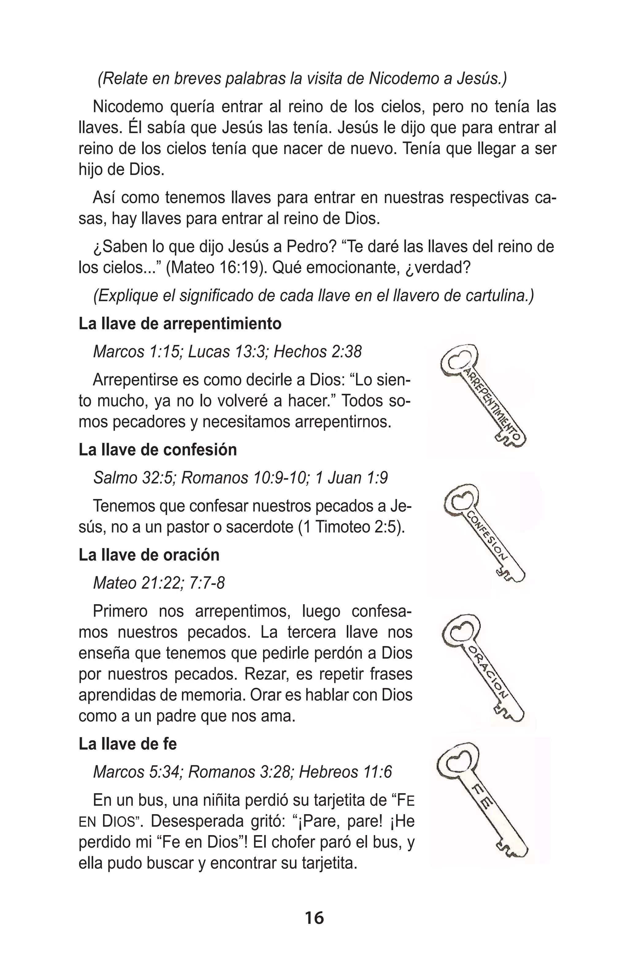 (Relate en breves palabras la visita de Nicodemo a Jesús.)
Nicodemo quería entrar al reino de los cielos, pero no tenía las
llaves. Él sabía que Jesús las tenía. Jesús le dijo que para entrar al
reino de los cielos tenía que nacer de nuevo. Tenía que llegar a ser
hijo de Dios.
Así como tenemos llaves para entrar en nuestras respectivas casas, hay llaves para entrar al reino de Dios.
¿Saben lo que dijo Jesús a Pedro? “Te daré las llaves del reino de
los cielos...” (Mateo 16:19). Qué emocionante, ¿verdad?
(Explique el significado de cada llave en el llavero de cartulina.)
La llave de arrepentimiento
Marcos 1:15; Lucas 13:3; Hechos 2:38
Arrepentirse es como decirle a Dios: “Lo siento mucho, ya no lo volveré a hacer.” Todos somos pecadores y necesitamos arrepentirnos.
La llave de confesión
Salmo 32:5; Romanos 10:9-10; 1 Juan 1:9
Tenemos que confesar nuestros pecados a Jesús, no a un pastor o sacerdote (1 Timoteo 2:5).
La llave de oración
Mateo 21:22; 7:7-8
Primero nos arrepentimos, luego confesamos nuestros pecados. La tercera llave nos
enseña que tenemos que pedirle perdón a Dios
por nuestros pecados. Rezar, es repetir frases
aprendidas de memoria. Orar es hablar con Dios
como a un padre que nos ama.
La llave de fe
Marcos 5:34; Romanos 3:28; Hebreos 11:6
En un bus, una niñita perdió su tarjetita de “FE
EN DIOS”. Desesperada gritó: “¡Pare, pare! ¡He
perdido mi “Fe en Dios”! El chofer paró el bus, y
ella pudo buscar y encontrar su tarjetita.

16

 