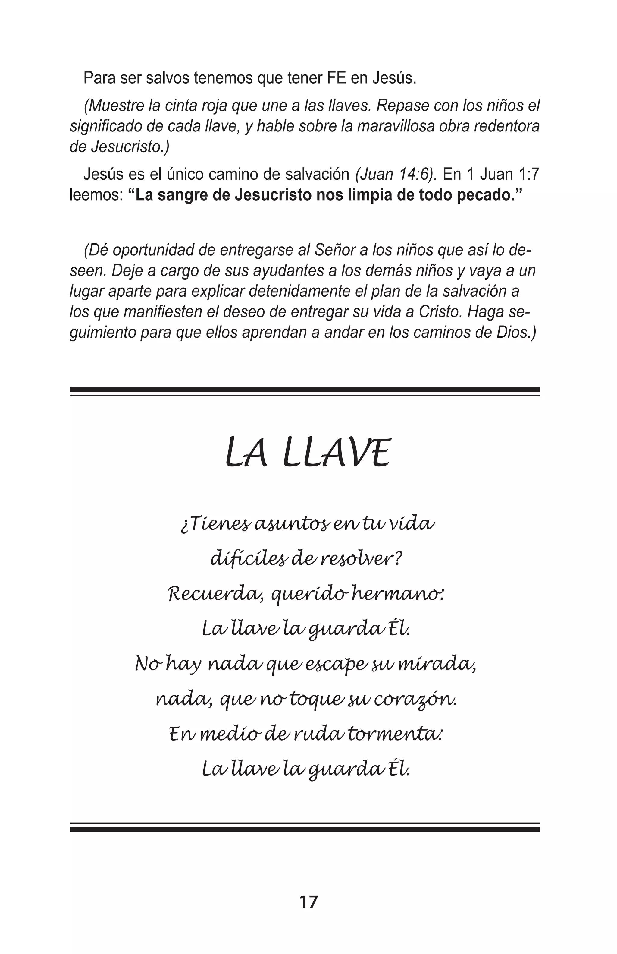 Para ser salvos tenemos que tener FE en Jesús.
(Muestre la cinta roja que une a las llaves. Repase con los niños el
significado de cada llave, y hable sobre la maravillosa obra redentora
de Jesucristo.)
Jesús es el único camino de salvación (Juan 14:6). En 1 Juan 1:7
leemos: “La sangre de Jesucristo nos limpia de todo pecado.”
(Dé oportunidad de entregarse al Señor a los niños que así lo deseen. Deje a cargo de sus ayudantes a los demás niños y vaya a un
lugar aparte para explicar detenidamente el plan de la salvación a
los que manifiesten el deseo de entregar su vida a Cristo. Haga seguimiento para que ellos aprendan a andar en los caminos de Dios.)
 

LA LLAVE
¿Tienes asuntos en tu vida
difíciles de resolver?
Recuerda, querido hermano:
La llave la guarda Él.
No hay nada que escape su mirada,
nada, que no toque su corazón.
En medio de ruda tormenta:
La llave la guarda Él. 

17

 
