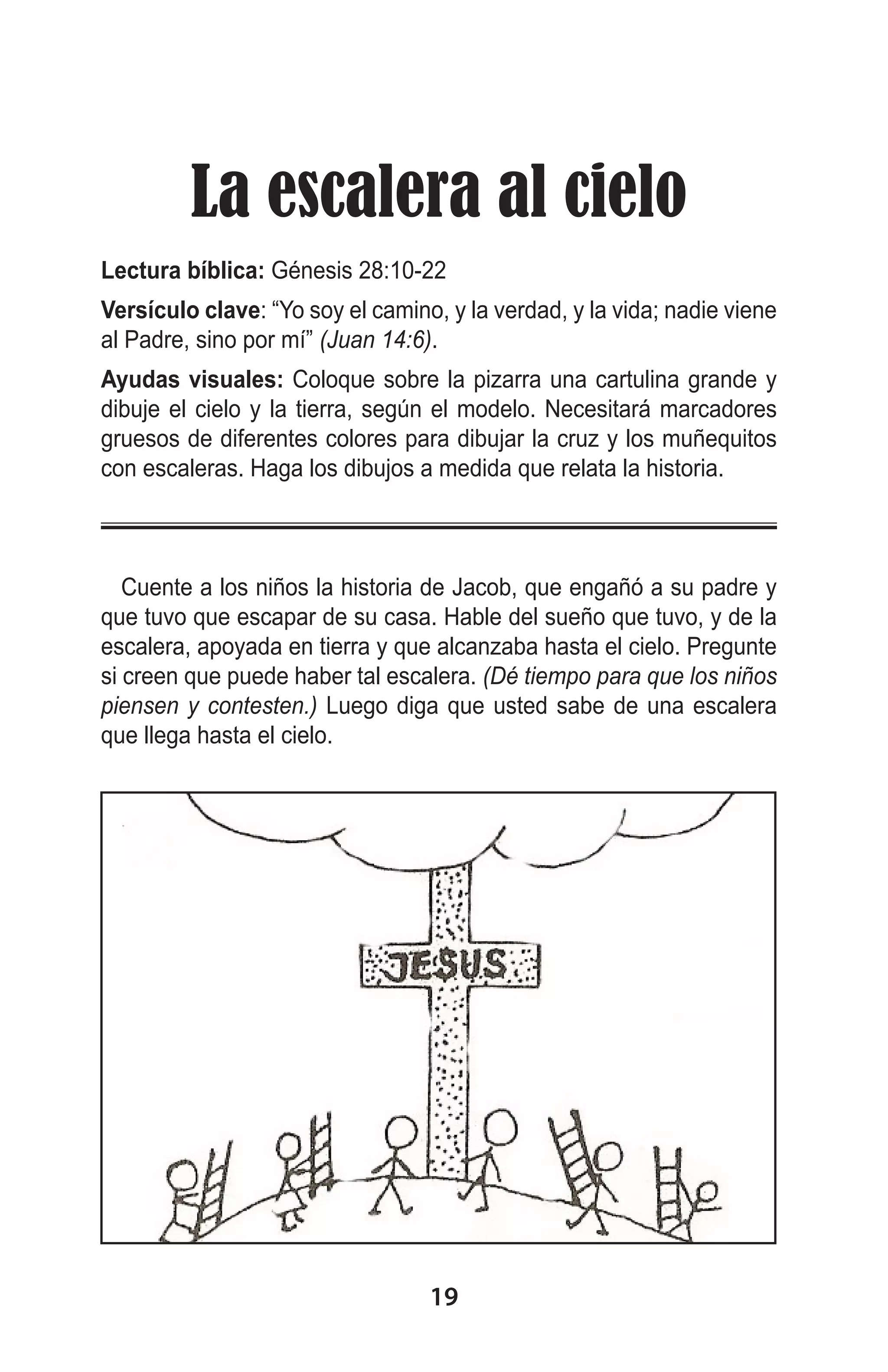 La escalera al cielo
Lectura bíblica: Génesis 28:10-22
Versículo clave: “Yo soy el camino, y la verdad, y la vida; nadie viene
al Padre, sino por mí” (Juan 14:6).
Ayudas visuales: Coloque sobre la pizarra una cartulina grande y
dibuje el cielo y la tierra, según el modelo. Necesitará marcadores
gruesos de diferentes colores para dibujar la cruz y los muñequitos
con escaleras. Haga los dibujos a medida que relata la historia.
 
Cuente a los niños la historia de Jacob, que engañó a su padre y
que tuvo que escapar de su casa. Hable del sueño que tuvo, y de la
escalera, apoyada en tierra y que alcanzaba hasta el cielo. Pregunte
si creen que puede haber tal escalera. (Dé tiempo para que los niños
piensen y contesten.) Luego diga que usted sabe de una escalera
que llega hasta el cielo.

19

 