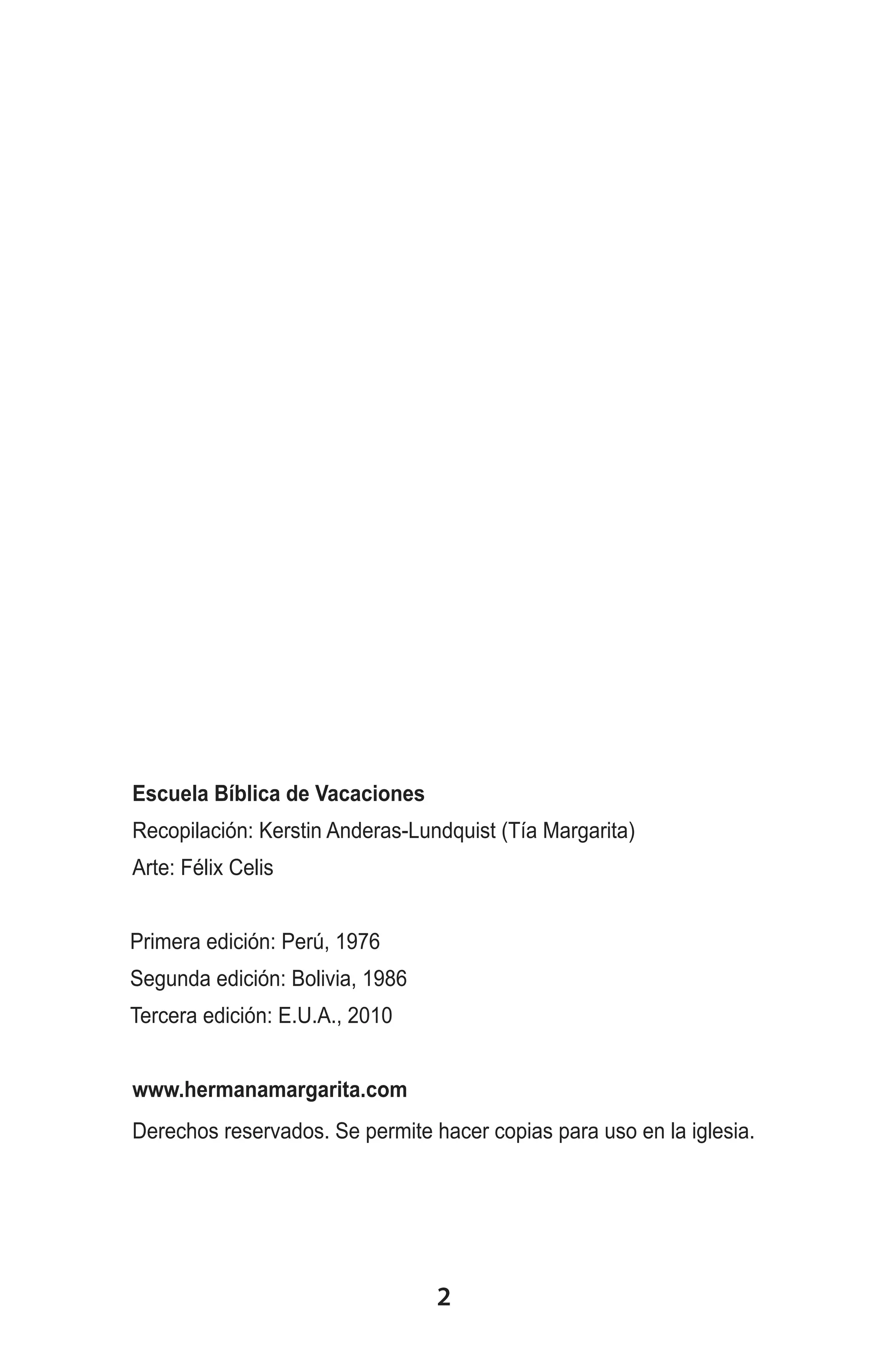 Escuela Bíblica de Vacaciones
Recopilación: Kerstin Anderas-Lundquist (Tía Margarita)
Arte: Félix Celis
Primera edición: Perú, 1976
Segunda edición: Bolivia, 1986
Tercera edición: E.U.A., 2010
www.hermanamargarita.com
Derechos reservados. Se permite hacer copias para uso en la iglesia.

2

 