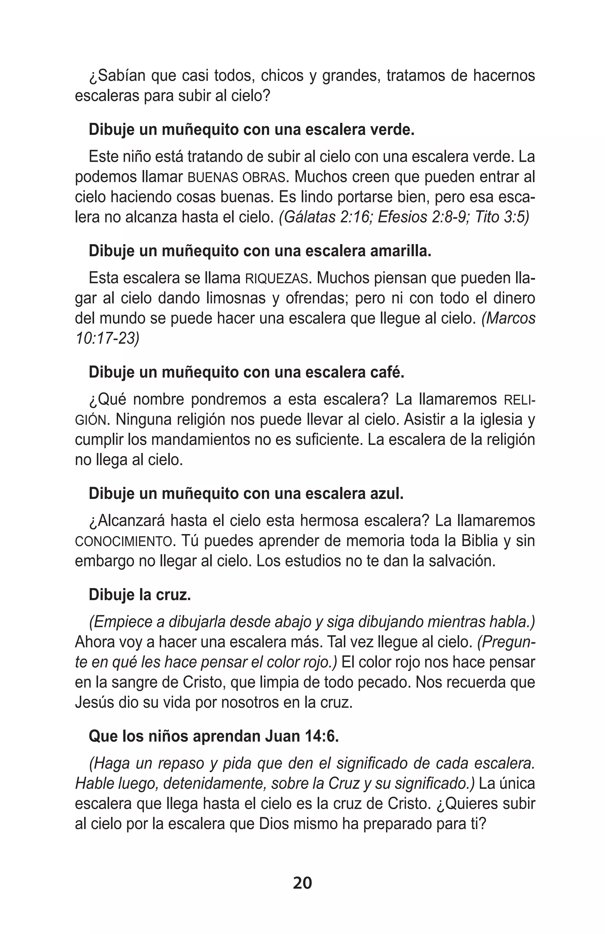 ¿Sabían que casi todos, chicos y grandes, tratamos de hacernos
escaleras para subir al cielo?
Dibuje un muñequito con una escalera verde.
Este niño está tratando de subir al cielo con una escalera verde. La
podemos llamar BUENAS OBRAS. Muchos creen que pueden entrar al
cielo haciendo cosas buenas. Es lindo portarse bien, pero esa escalera no alcanza hasta el cielo. (Gálatas 2:16; Efesios 2:8-9; Tito 3:5)
Dibuje un muñequito con una escalera amarilla.
Esta escalera se llama RIQUEZAS. Muchos piensan que pueden llagar al cielo dando limosnas y ofrendas; pero ni con todo el dinero
del mundo se puede hacer una escalera que llegue al cielo. (Marcos
10:17-23)
Dibuje un muñequito con una escalera café.
¿Qué nombre pondremos a esta escalera? La llamaremos RELINinguna religión nos puede llevar al cielo. Asistir a la iglesia y
cumplir los mandamientos no es suficiente. La escalera de la religión
no llega al cielo.
GIÓN.

Dibuje un muñequito con una escalera azul.
¿Alcanzará hasta el cielo esta hermosa escalera? La llamaremos
Tú puedes aprender de memoria toda la Biblia y sin
embargo no llegar al cielo. Los estudios no te dan la salvación.
CONOCIMIENTO.

Dibuje la cruz.
(Empiece a dibujarla desde abajo y siga dibujando mientras habla.)
Ahora voy a hacer una escalera más. Tal vez llegue al cielo. (Pregunte en qué les hace pensar el color rojo.) El color rojo nos hace pensar
en la sangre de Cristo, que limpia de todo pecado. Nos recuerda que
Jesús dio su vida por nosotros en la cruz.
Que los niños aprendan Juan 14:6.
(Haga un repaso y pida que den el significado de cada escalera.
Hable luego, detenidamente, sobre la Cruz y su significado.) La única
escalera que llega hasta el cielo es la cruz de Cristo. ¿Quieres subir
al cielo por la escalera que Dios mismo ha preparado para ti?

20

 