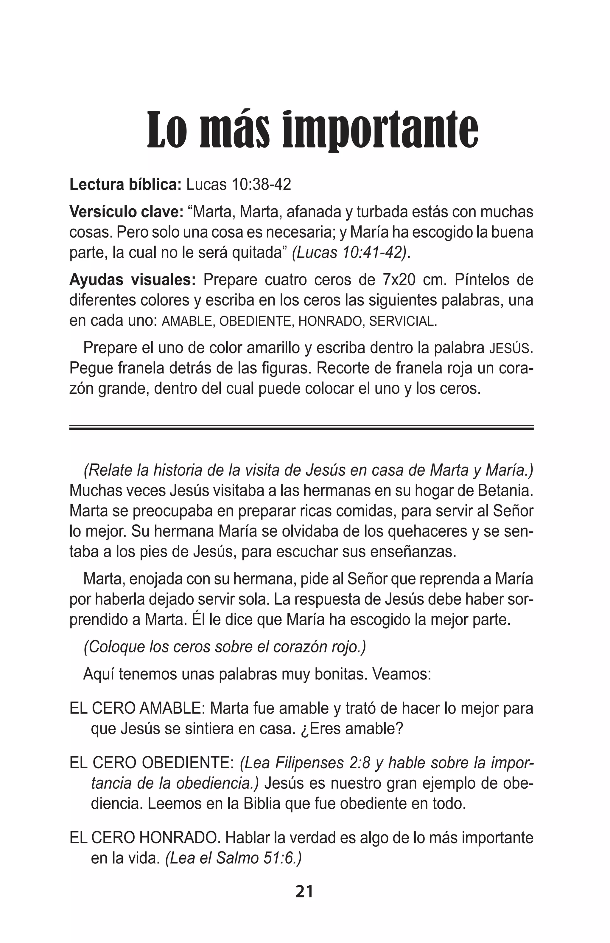   Lo más importante
Lectura bíblica: Lucas 10:38-42
Versículo clave: “Marta, Marta, afanada y turbada estás con muchas
cosas. Pero solo una cosa es necesaria; y María ha escogido la buena
parte, la cual no le será quitada” (Lucas 10:41-42).
Ayudas visuales: Prepare cuatro ceros de 7x20 cm. Píntelos de
diferentes colores y escriba en los ceros las siguientes palabras, una
en cada uno: AMABLE, OBEDIENTE, HONRADO, SERVICIAL.
Prepare el uno de color amarillo y escriba dentro la palabra JESÚS.
Pegue franela detrás de las figuras. Recorte de franela roja un corazón grande, dentro del cual puede colocar el uno y los ceros.

(Relate la historia de la visita de Jesús en casa de Marta y María.)
Muchas veces Jesús visitaba a las hermanas en su hogar de Betania.
Marta se preocupaba en preparar ricas comidas, para servir al Señor
lo mejor. Su hermana María se olvidaba de los quehaceres y se sentaba a los pies de Jesús, para escuchar sus enseñanzas.
Marta, enojada con su hermana, pide al Señor que reprenda a María
por haberla dejado servir sola. La respuesta de Jesús debe haber sorprendido a Marta. Él le dice que María ha escogido la mejor parte.
(Coloque los ceros sobre el corazón rojo.)
Aquí tenemos unas palabras muy bonitas. Veamos:
EL CERO AMABLE: Marta fue amable y trató de hacer lo mejor para
que Jesús se sintiera en casa. ¿Eres amable?
EL CERO OBEDIENTE: (Lea Filipenses 2:8 y hable sobre la importancia de la obediencia.) Jesús es nuestro gran ejemplo de obediencia. Leemos en la Biblia que fue obediente en todo.
EL CERO HONRADO. Hablar la verdad es algo de lo más importante
en la vida. (Lea el Salmo 51:6.)

21

 