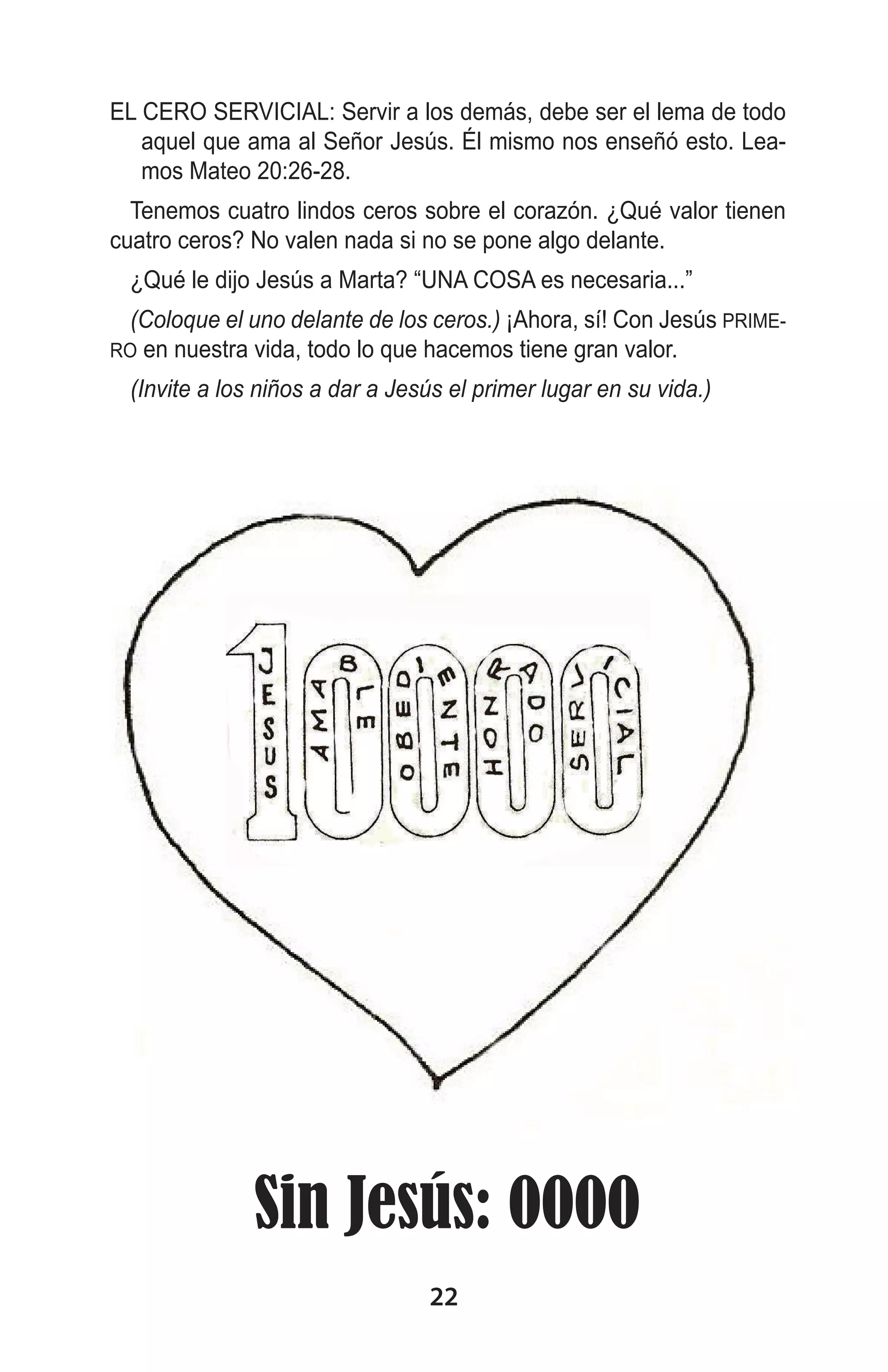 EL CERO SERVICIAL: Servir a los demás, debe ser el lema de todo
aquel que ama al Señor Jesús. Él mismo nos enseñó esto. Leamos Mateo 20:26-28.
Tenemos cuatro lindos ceros sobre el corazón. ¿Qué valor tienen
cuatro ceros? No valen nada si no se pone algo delante.
¿Qué le dijo Jesús a Marta? “UNA COSA es necesaria...”
(Coloque el uno delante de los ceros.) ¡Ahora, sí! Con Jesús PRIMEen nuestra vida, todo lo que hacemos tiene gran valor.

RO

(Invite a los niños a dar a Jesús el primer lugar en su vida.)

Sin Jesús: 0000
22

 