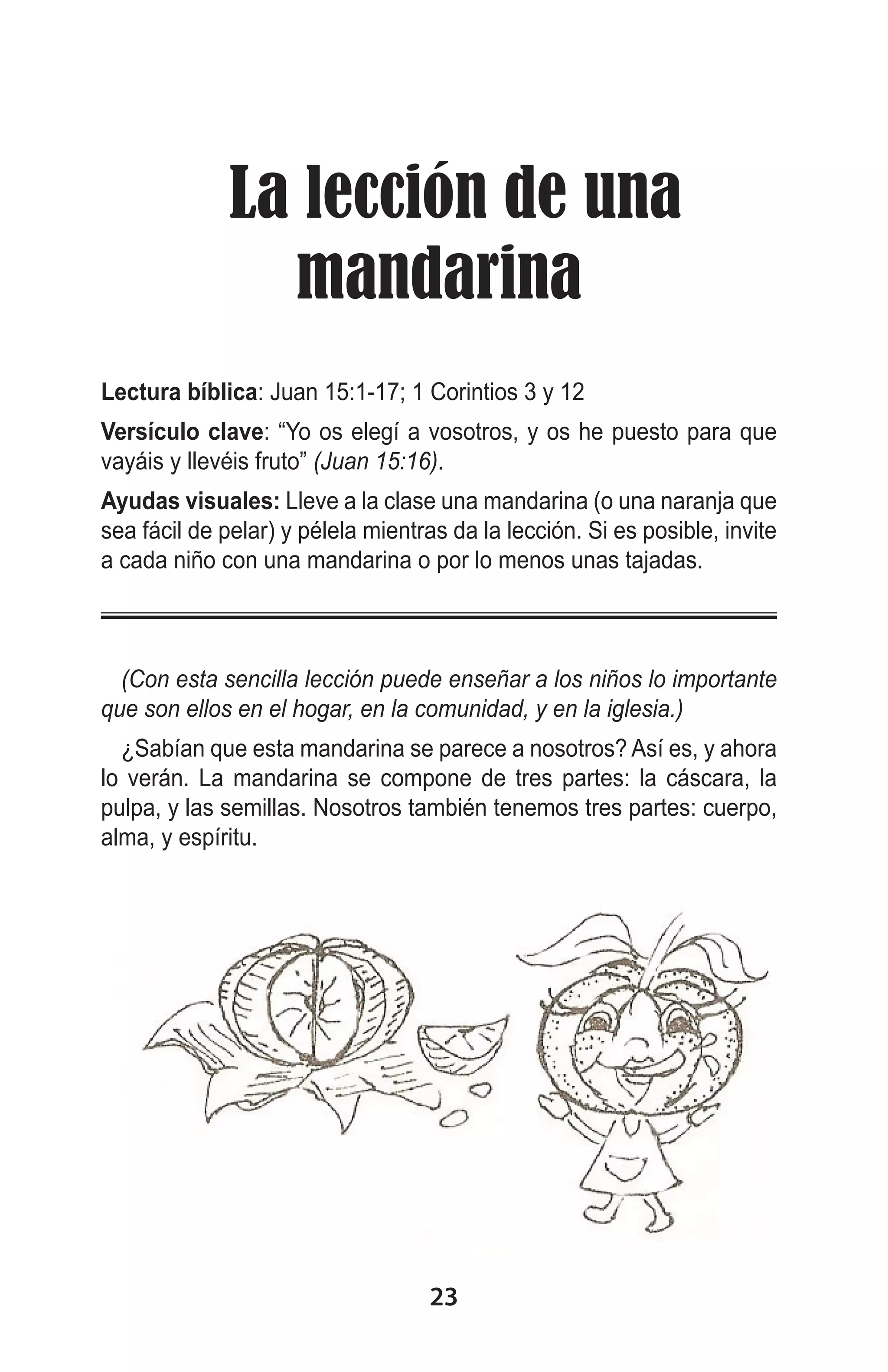   La lección de una
mandarina
Lectura bíblica: Juan 15:1-17; 1 Corintios 3 y 12
Versículo clave: “Yo os elegí a vosotros, y os he puesto para que
vayáis y llevéis fruto” (Juan 15:16).
Ayudas visuales: Lleve a la clase una mandarina (o una naranja que
sea fácil de pelar) y pélela mientras da la lección. Si es posible, invite
a cada niño con una mandarina o por lo menos unas tajadas.

(Con esta sencilla lección puede enseñar a los niños lo importante
que son ellos en el hogar, en la comunidad, y en la iglesia.)
¿Sabían que esta mandarina se parece a nosotros? Así es, y ahora
lo verán. La mandarina se compone de tres partes: la cáscara, la
pulpa, y las semillas. Nosotros también tenemos tres partes: cuerpo,
alma, y espíritu.

23

 