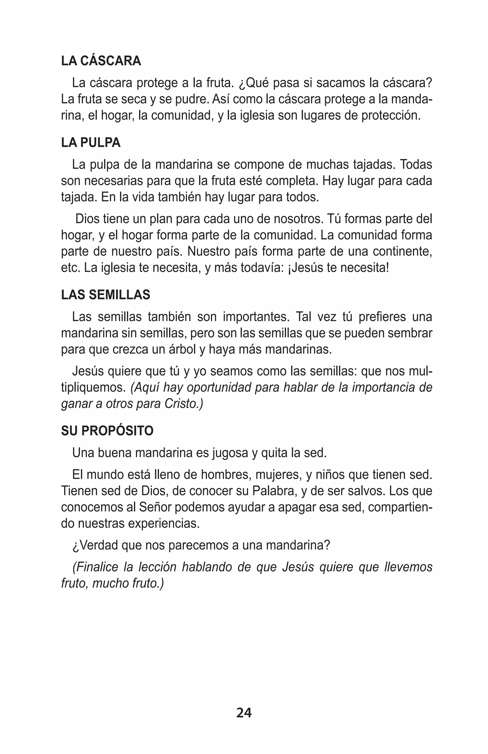 LA CÁSCARA
La cáscara protege a la fruta. ¿Qué pasa si sacamos la cáscara?
La fruta se seca y se pudre. Así como la cáscara protege a la mandarina, el hogar, la comunidad, y la iglesia son lugares de protección.
LA PULPA
La pulpa de la mandarina se compone de muchas tajadas. Todas
son necesarias para que la fruta esté completa. Hay lugar para cada
tajada. En la vida también hay lugar para todos.
Dios tiene un plan para cada uno de nosotros. Tú formas parte del
hogar, y el hogar forma parte de la comunidad. La comunidad forma
parte de nuestro país. Nuestro país forma parte de una continente,
etc. La iglesia te necesita, y más todavía: ¡Jesús te necesita!
LAS SEMILLAS
Las semillas también son importantes. Tal vez tú prefieres una
mandarina sin semillas, pero son las semillas que se pueden sembrar
para que crezca un árbol y haya más mandarinas.
Jesús quiere que tú y yo seamos como las semillas: que nos multipliquemos. (Aquí hay oportunidad para hablar de la importancia de
ganar a otros para Cristo.)
SU PROPÓSITO
Una buena mandarina es jugosa y quita la sed.
El mundo está lleno de hombres, mujeres, y niños que tienen sed.
Tienen sed de Dios, de conocer su Palabra, y de ser salvos. Los que
conocemos al Señor podemos ayudar a apagar esa sed, compartiendo nuestras experiencias.
¿Verdad que nos parecemos a una mandarina?
(Finalice la lección hablando de que Jesús quiere que llevemos
fruto, mucho fruto.)

24

 