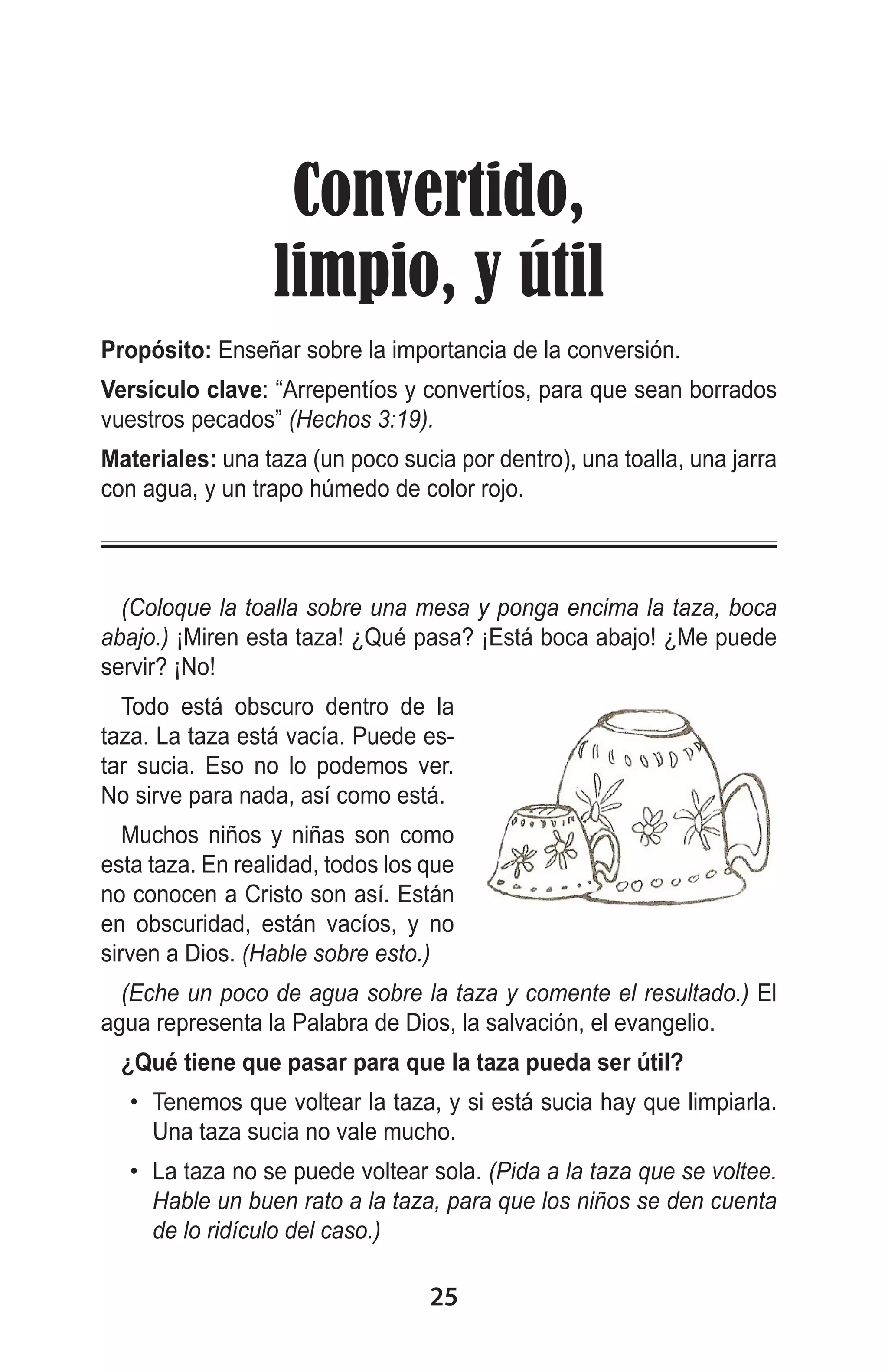 Convertido,
limpio, y útil
Propósito: Enseñar sobre la importancia de la conversión.
Versículo clave: “Arrepentíos y convertíos, para que sean borrados
vuestros pecados” (Hechos 3:19).
Materiales: una taza (un poco sucia por dentro), una toalla, una jarra
con agua, y un trapo húmedo de color rojo.

(Coloque la toalla sobre una mesa y ponga encima la taza, boca
abajo.) ¡Miren esta taza! ¿Qué pasa? ¡Está boca abajo! ¿Me puede
servir? ¡No!
Todo está obscuro dentro de la
taza. La taza está vacía. Puede estar sucia. Eso no lo podemos ver.
No sirve para nada, así como está.
Muchos niños y niñas son como
esta taza. En realidad, todos los que
no conocen a Cristo son así. Están
en obscuridad, están vacíos, y no
sirven a Dios. (Hable sobre esto.)
(Eche un poco de agua sobre la taza y comente el resultado.) El
agua representa la Palabra de Dios, la salvación, el evangelio.
¿Qué tiene que pasar para que la taza pueda ser útil?
•	 Tenemos que voltear la taza, y si está sucia hay que limpiarla.
Una taza sucia no vale mucho.
•	 La taza no se puede voltear sola. (Pida a la taza que se voltee.
Hable un buen rato a la taza, para que los niños se den cuenta
de lo ridículo del caso.)

25

 