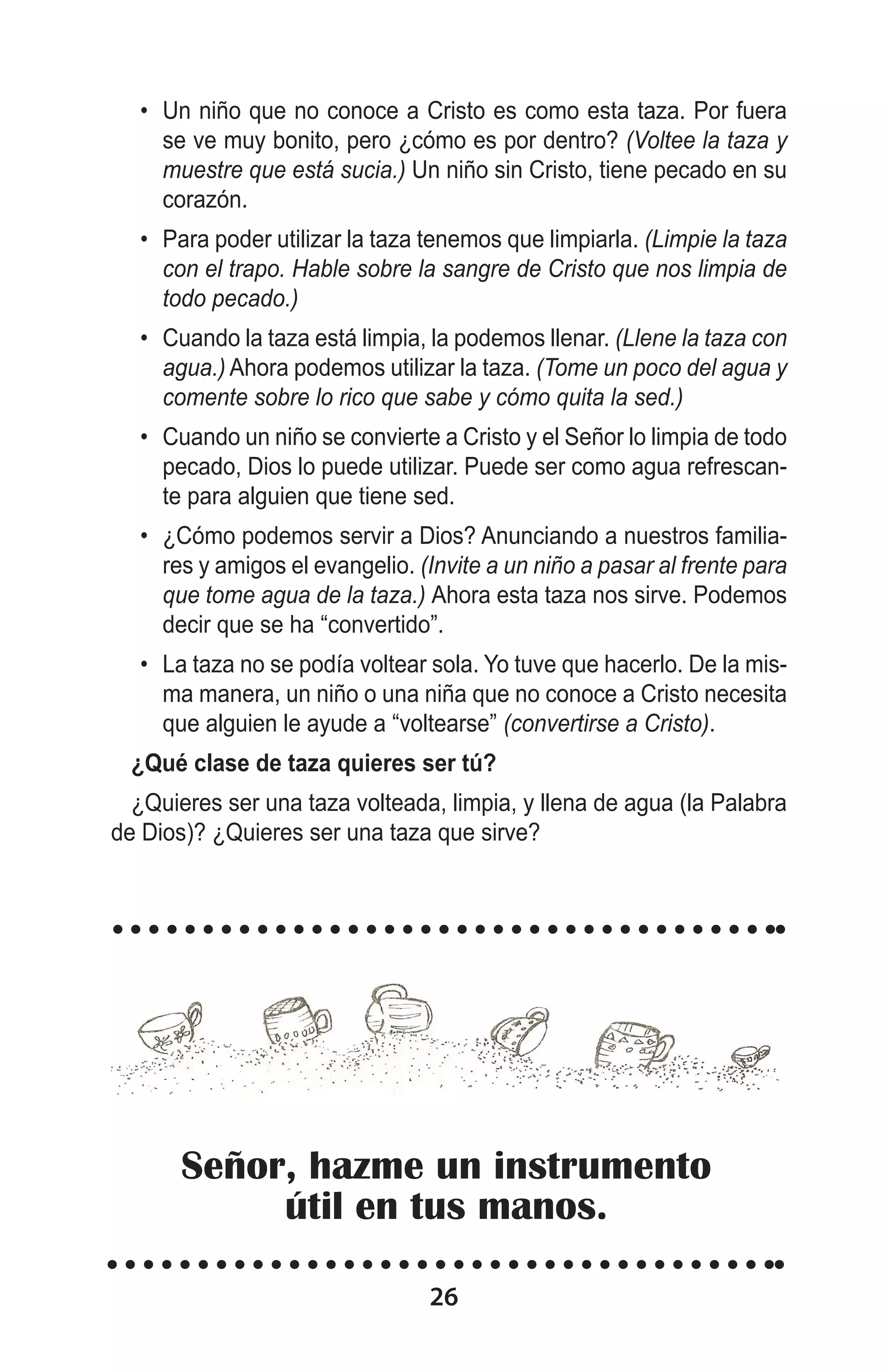 •	 Un niño que no conoce a Cristo es como esta taza. Por fuera
se ve muy bonito, pero ¿cómo es por dentro? (Voltee la taza y
muestre que está sucia.) Un niño sin Cristo, tiene pecado en su
corazón.
•	 Para poder utilizar la taza tenemos que limpiarla. (Limpie la taza
con el trapo. Hable sobre la sangre de Cristo que nos limpia de
todo pecado.)
•	 Cuando la taza está limpia, la podemos llenar. (Llene la taza con
agua.) Ahora podemos utilizar la taza. (Tome un poco del agua y
comente sobre lo rico que sabe y cómo quita la sed.)
•	 Cuando un niño se convierte a Cristo y el Señor lo limpia de todo
pecado, Dios lo puede utilizar. Puede ser como agua refrescante para alguien que tiene sed.
•	 ¿Cómo podemos servir a Dios? Anunciando a nuestros familiares y amigos el evangelio. (Invite a un niño a pasar al frente para
que tome agua de la taza.) Ahora esta taza nos sirve. Podemos
decir que se ha “convertido”.
•	 La taza no se podía voltear sola. Yo tuve que hacerlo. De la misma manera, un niño o una niña que no conoce a Cristo necesita
que alguien le ayude a “voltearse” (convertirse a Cristo).
¿Qué clase de taza quieres ser tú?
¿Quieres ser una taza volteada, limpia, y llena de agua (la Palabra
de Dios)? ¿Quieres ser una taza que sirve?
 

Señor, hazme un instrumento
útil en tus manos.
26

 