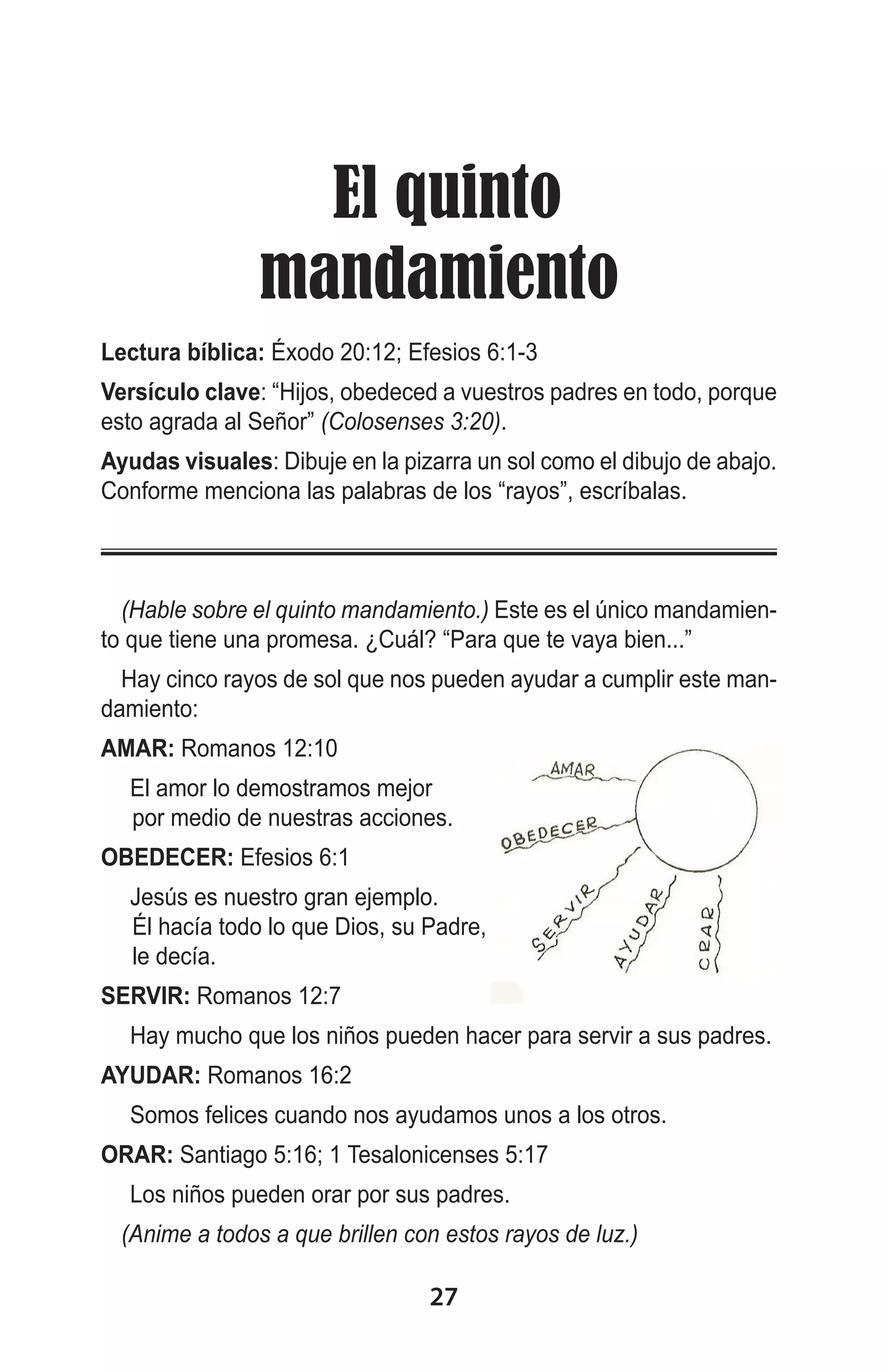 El quinto
mandamiento
Lectura bíblica: Éxodo 20:12; Efesios 6:1-3
Versículo clave: “Hijos, obedeced a vuestros padres en todo, porque
esto agrada al Señor” (Colosenses 3:20).
Ayudas visuales: Dibuje en la pizarra un sol como el dibujo de abajo.
Conforme menciona las palabras de los “rayos”, escríbalas.

(Hable sobre el quinto mandamiento.) Este es el único mandamiento que tiene una promesa. ¿Cuál? “Para que te vaya bien...”
Hay cinco rayos de sol que nos pueden ayudar a cumplir este mandamiento:
AMAR: Romanos 12:10
	 El amor lo demostramos mejor
por medio de nuestras acciones.
OBEDECER: Efesios 6:1
	 Jesús es nuestro gran ejemplo.
Él hacía todo lo que Dios, su Padre,
le decía.
SERVIR: Romanos 12:7
	 Hay mucho que los niños pueden hacer para servir a sus padres.
AYUDAR: Romanos 16:2
	 Somos felices cuando nos ayudamos unos a los otros.
ORAR: Santiago 5:16; 1 Tesalonicenses 5:17
	 Los niños pueden orar por sus padres.
(Anime a todos a que brillen con estos rayos de luz.)
 

27

 