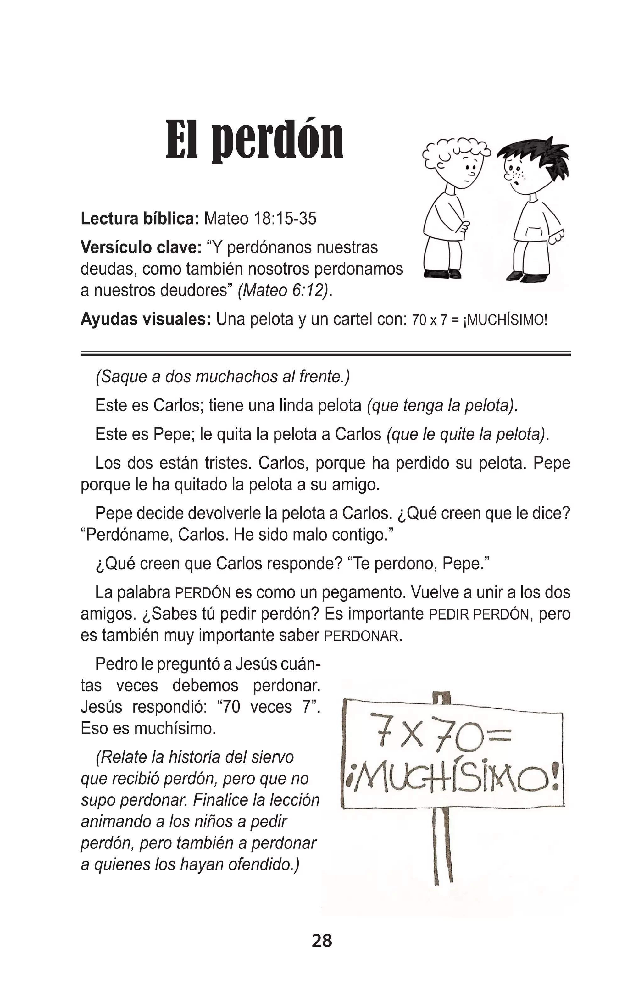  El perdón
Lectura bíblica: Mateo 18:15-35
Versículo clave: “Y perdónanos nuestras
deudas, como también nosotros perdonamos
a nuestros deudores” (Mateo 6:12).
Ayudas visuales: Una pelota y un cartel con: 70 x 7 = ¡MUCHÍSIMO!
(Saque a dos muchachos al frente.)
Este es Carlos; tiene una linda pelota (que tenga la pelota).
Este es Pepe; le quita la pelota a Carlos (que le quite la pelota).
Los dos están tristes. Carlos, porque ha perdido su pelota. Pepe
porque le ha quitado la pelota a su amigo.
Pepe decide devolverle la pelota a Carlos. ¿Qué creen que le dice?
“Perdóname, Carlos. He sido malo contigo.”
¿Qué creen que Carlos responde? “Te perdono, Pepe.”
La palabra PERDÓN es como un pegamento. Vuelve a unir a los dos
amigos. ¿Sabes tú pedir perdón? Es importante PEDIR PERDÓN, pero
es también muy importante saber PERDONAR.
Pedro le preguntó a Jesús cuántas veces debemos perdonar.
Jesús respondió: “70 veces 7”.
Eso es muchísimo.
(Relate la historia del siervo
que recibió perdón, pero que no
supo perdonar. Finalice la lección
animando a los niños a pedir
perdón, pero también a perdonar
a quienes los hayan ofendido.)

28

 