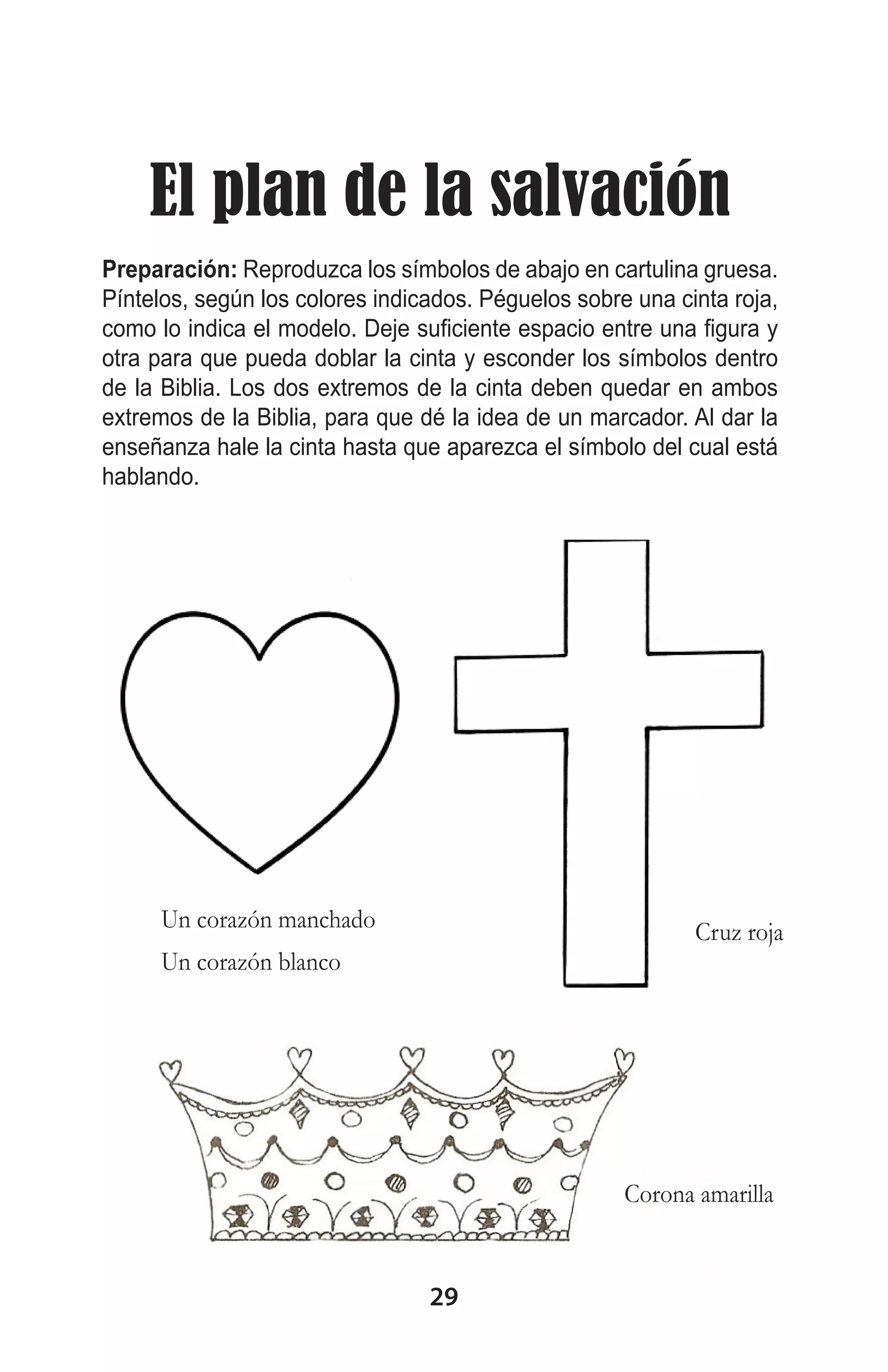 El plan de la salvación
Preparación: Reproduzca los símbolos de abajo en cartulina gruesa.
Píntelos, según los colores indicados. Péguelos sobre una cinta roja,
como lo indica el modelo. Deje suficiente espacio entre una figura y
otra para que pueda doblar la cinta y esconder los símbolos dentro
de la Biblia. Los dos extremos de la cinta deben quedar en ambos
extremos de la Biblia, para que dé la idea de un marcador. Al dar la
enseñanza hale la cinta hasta que aparezca el símbolo del cual está
hablando.

Un corazón manchado

Cruz roja

Un corazón blanco

Corona amarilla

29

 