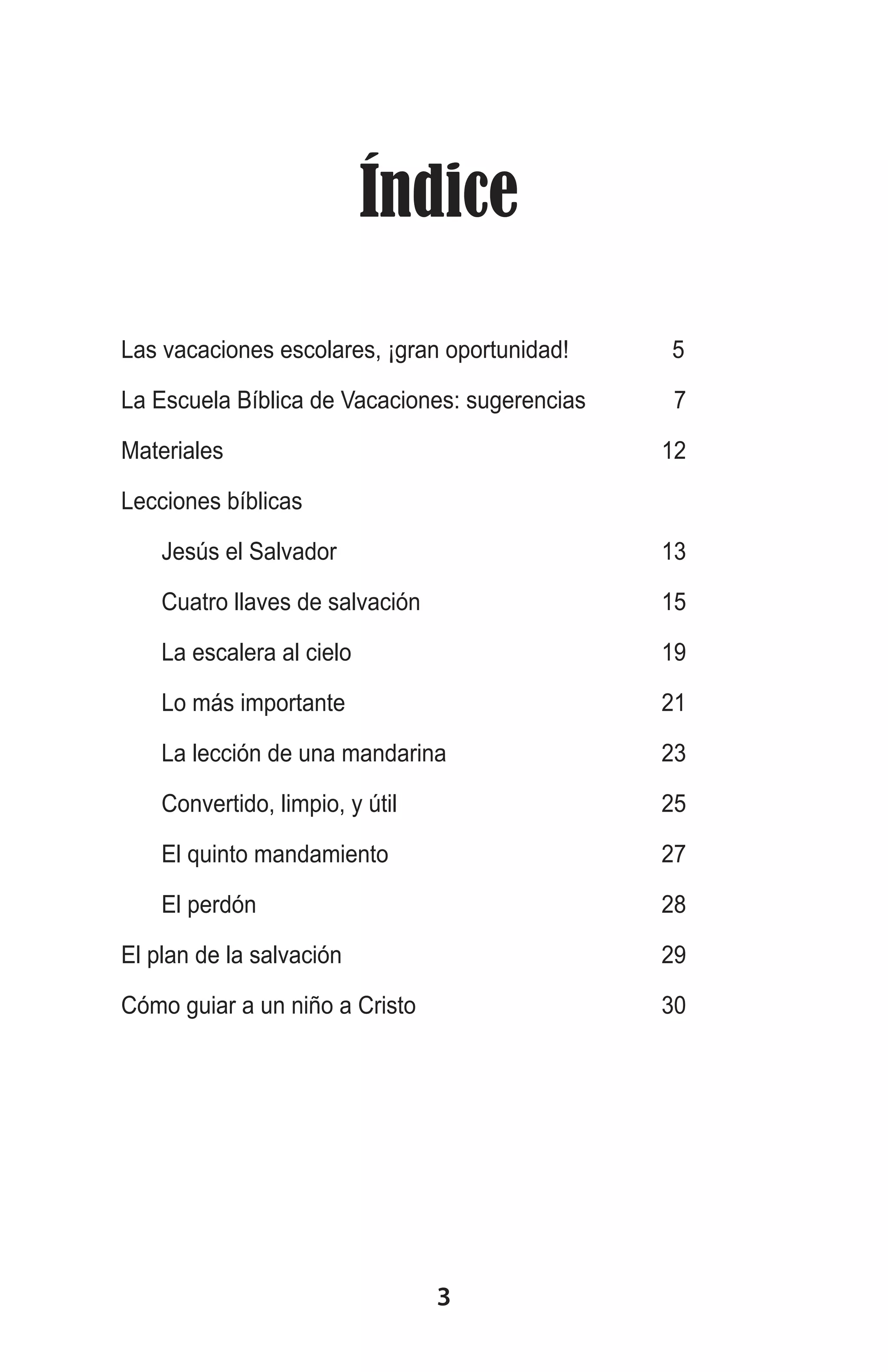 Índice
Las vacaciones escolares, ¡gran oportunidad!		 5
La Escuela Bíblica de Vacaciones: sugerencias	
Materiales	

7
12	

Lecciones bíblicas	
	

Jesús el Salvador	

13

	

Cuatro llaves de salvación	

15

	

La escalera al cielo	

19

	

Lo más importante	

21

	

La lección de una mandarina	

23

	

Convertido, limpio, y útil	

25

	

El quinto mandamiento	

27

	

El perdón	

28

El plan de la salvación	

29

Cómo guiar a un niño a Cristo	

30

3

 