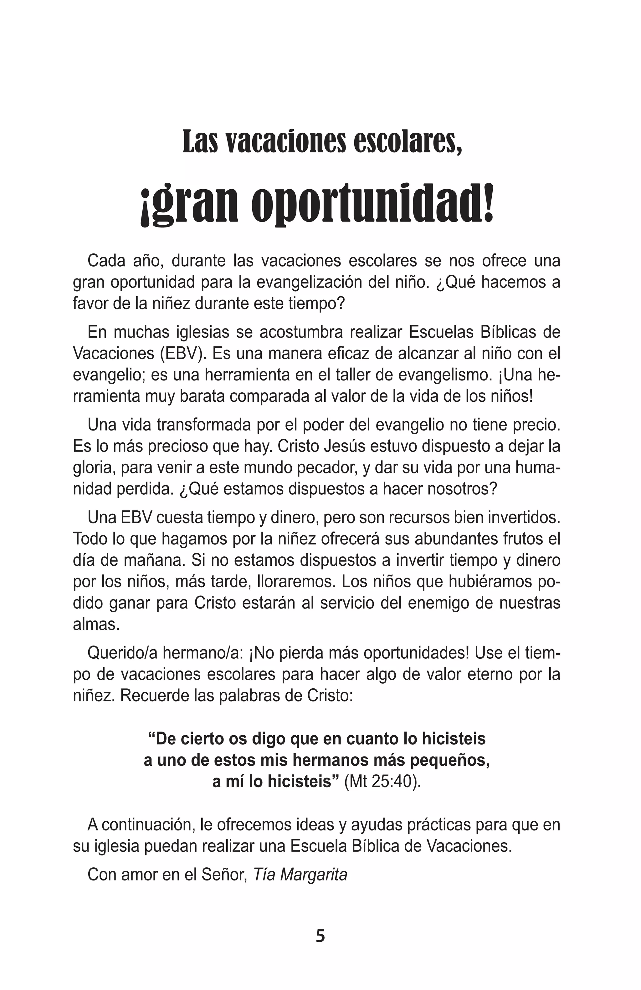  Las vacaciones escolares,
¡gran oportunidad!
Cada año, durante las vacaciones escolares se nos ofrece una
gran oportunidad para la evangelización del niño. ¿Qué hacemos a
favor de la niñez durante este tiempo?
En muchas iglesias se acostumbra realizar Escuelas Bíblicas de
Vacaciones (EBV). Es una manera eficaz de alcanzar al niño con el
evangelio; es una herramienta en el taller de evangelismo. ¡Una herramienta muy barata comparada al valor de la vida de los niños!
Una vida transformada por el poder del evangelio no tiene precio.
Es lo más precioso que hay. Cristo Jesús estuvo dispuesto a dejar la
gloria, para venir a este mundo pecador, y dar su vida por una humanidad perdida. ¿Qué estamos dispuestos a hacer nosotros?
Una EBV cuesta tiempo y dinero, pero son recursos bien invertidos.
Todo lo que hagamos por la niñez ofrecerá sus abundantes frutos el
día de mañana. Si no estamos dispuestos a invertir tiempo y dinero
por los niños, más tarde, lloraremos. Los niños que hubiéramos podido ganar para Cristo estarán al servicio del enemigo de nuestras
almas.
Querido/a hermano/a: ¡No pierda más oportunidades! Use el tiempo de vacaciones escolares para hacer algo de valor eterno por la
niñez. Recuerde las palabras de Cristo:
“De cierto os digo que en cuanto lo hicisteis
a uno de estos mis hermanos más pequeños,
a mí lo hicisteis” (Mt 25:40).
A continuación, le ofrecemos ideas y ayudas prácticas para que en
su iglesia puedan realizar una Escuela Bíblica de Vacaciones.
Con amor en el Señor, Tía Margarita

5

 