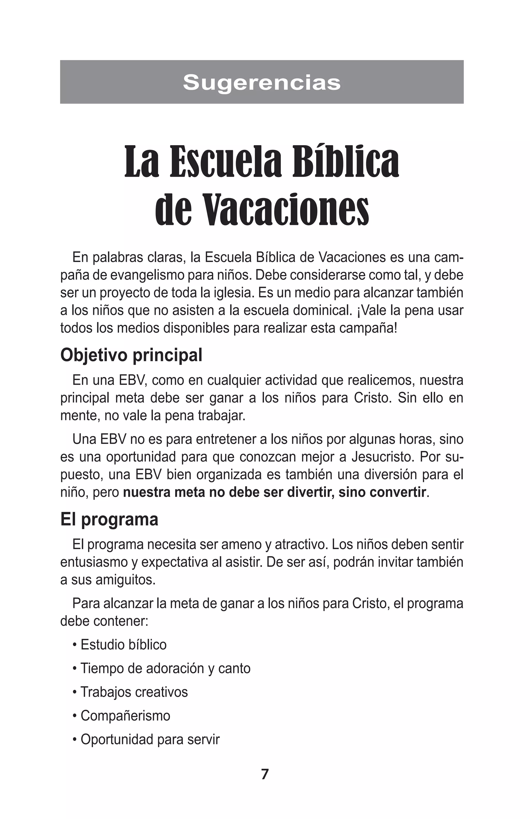 Sugerencias

La Escuela Bíblica
de Vacaciones
En palabras claras, la Escuela Bíblica de Vacaciones es una campaña de evangelismo para niños. Debe considerarse como tal, y debe
ser un proyecto de toda la iglesia. Es un medio para alcanzar también
a los niños que no asisten a la escuela dominical. ¡Vale la pena usar
todos los medios disponibles para realizar esta campaña!

Objetivo principal
En una EBV, como en cualquier actividad que realicemos, nuestra
principal meta debe ser ganar a los niños para Cristo. Sin ello en
mente, no vale la pena trabajar.
Una EBV no es para entretener a los niños por algunas horas, sino
es una oportunidad para que conozcan mejor a Jesucristo. Por supuesto, una EBV bien organizada es también una diversión para el
niño, pero nuestra meta no debe ser divertir, sino convertir.

El programa
El programa necesita ser ameno y atractivo. Los niños deben sentir
entusiasmo y expectativa al asistir. De ser así, podrán invitar también
a sus amiguitos.
Para alcanzar la meta de ganar a los niños para Cristo, el programa
debe contener:
• Estudio bíblico
• Tiempo de adoración y canto
• Trabajos creativos
• Compañerismo
• Oportunidad para servir

7

 
