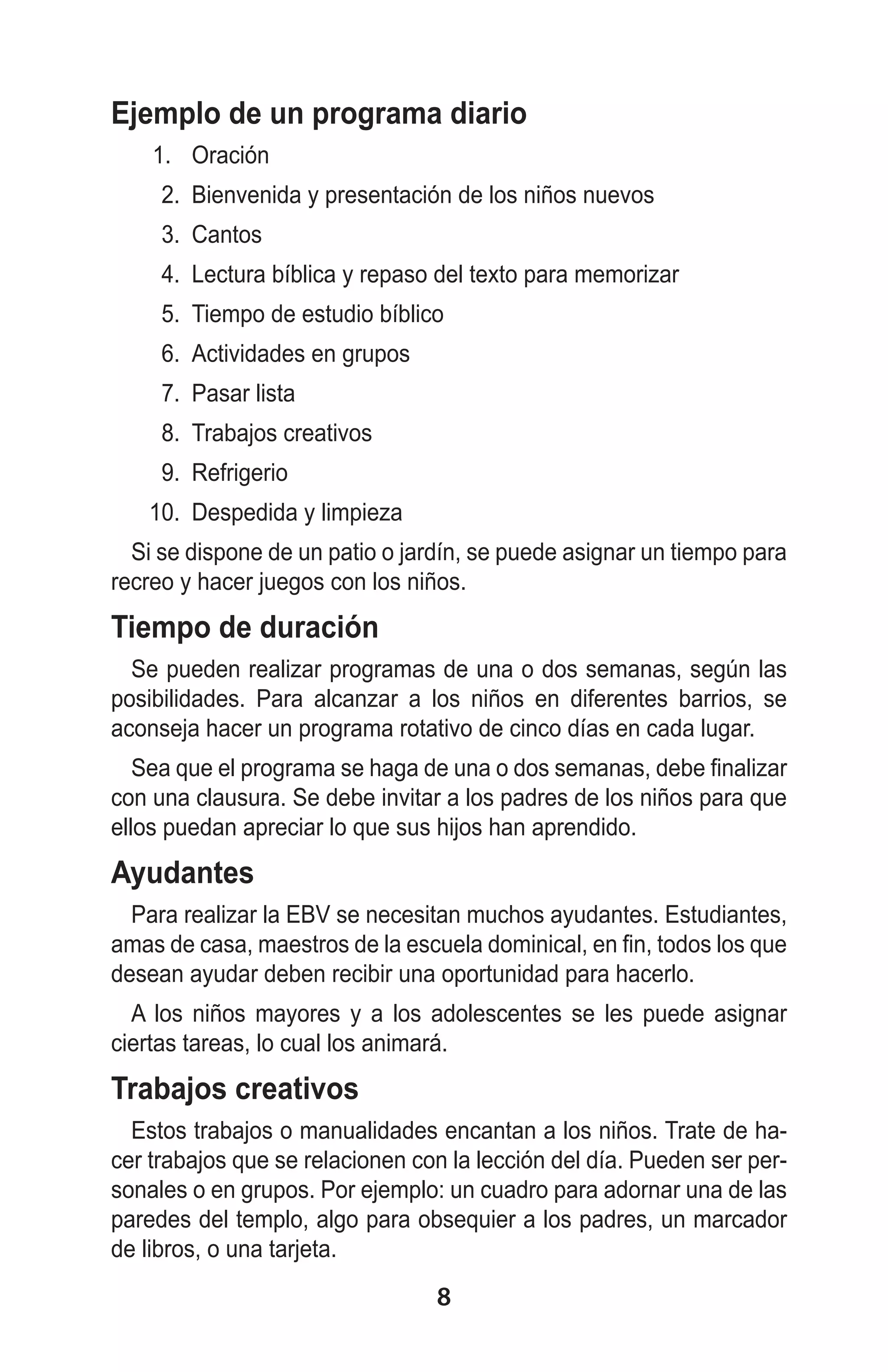 Ejemplo de un programa diario
1.	 Oración
2.	 Bienvenida y presentación de los niños nuevos
3.	 Cantos
4.	 Lectura bíblica y repaso del texto para memorizar
5.	 Tiempo de estudio bíblico
6.	 Actividades en grupos
7.	 Pasar lista
8.	 Trabajos creativos
9.	 Refrigerio
10.	 Despedida y limpieza
Si se dispone de un patio o jardín, se puede asignar un tiempo para
recreo y hacer juegos con los niños.

Tiempo de duración
Se pueden realizar programas de una o dos semanas, según las
posibilidades. Para alcanzar a los niños en diferentes barrios, se
aconseja hacer un programa rotativo de cinco días en cada lugar.
Sea que el programa se haga de una o dos semanas, debe finalizar
con una clausura. Se debe invitar a los padres de los niños para que
ellos puedan apreciar lo que sus hijos han aprendido.

Ayudantes
Para realizar la EBV se necesitan muchos ayudantes. Estudiantes,
amas de casa, maestros de la escuela dominical, en fin, todos los que
desean ayudar deben recibir una oportunidad para hacerlo.
A los niños mayores y a los adolescentes se les puede asignar
ciertas tareas, lo cual los animará.

Trabajos creativos
Estos trabajos o manualidades encantan a los niños. Trate de hacer trabajos que se relacionen con la lección del día. Pueden ser personales o en grupos. Por ejemplo: un cuadro para adornar una de las
paredes del templo, algo para obsequier a los padres, un marcador
de libros, o una tarjeta.

8

 