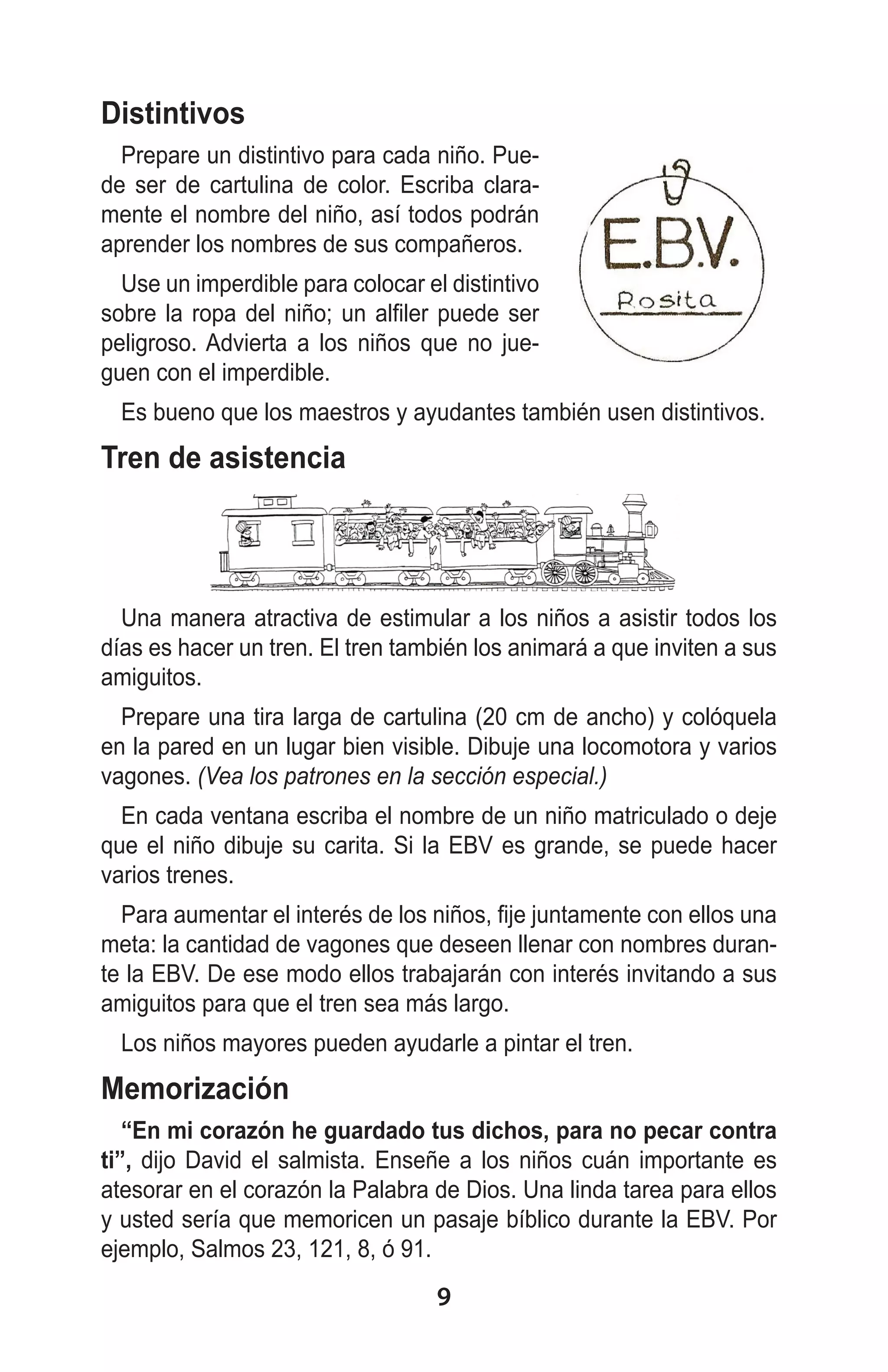 Distintivos
Prepare un distintivo para cada niño. Puede ser de cartulina de color. Escriba claramente el nombre del niño, así todos podrán
aprender los nombres de sus compañeros.
Use un imperdible para colocar el distintivo
sobre la ropa del niño; un alfiler puede ser
peligroso. Advierta a los niños que no jueguen con el imperdible.
Es bueno que los maestros y ayudantes también usen distintivos.

Tren de asistencia

Una manera atractiva de estimular a los niños a asistir todos los
días es hacer un tren. El tren también los animará a que inviten a sus
amiguitos.
Prepare una tira larga de cartulina (20 cm de ancho) y colóquela
en la pared en un lugar bien visible. Dibuje una locomotora y varios
vagones. (Vea los patrones en la sección especial.)
En cada ventana escriba el nombre de un niño matriculado o deje
que el niño dibuje su carita. Si la EBV es grande, se puede hacer
varios trenes.
Para aumentar el interés de los niños, fije juntamente con ellos una
meta: la cantidad de vagones que deseen llenar con nombres durante la EBV. De ese modo ellos trabajarán con interés invitando a sus
amiguitos para que el tren sea más largo.
Los niños mayores pueden ayudarle a pintar el tren.

Memorización
“En mi corazón he guardado tus dichos, para no pecar contra
ti”, dijo David el salmista. Enseñe a los niños cuán importante es
atesorar en el corazón la Palabra de Dios. Una linda tarea para ellos
y usted sería que memoricen un pasaje bíblico durante la EBV. Por
ejemplo, Salmos 23, 121, 8, ó 91.

9

 