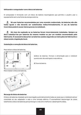 Utilizando o computador com o bloco de baterias


O computador é fornecido com um bloco de bateria recarregáveis que permite o usuário usar o
equipamento sem uma fonte de energia externa.


          Só usar baterias recomendadas por uma revenda credenciada. As baterias não são
todas iguais e não deverão ser substituídas indiscriminadamente. O uso de baterias
incorretas poderá causar danos graves no notebook.


          Há risco de explosão se as baterias forem incorretamente instaladas. Sempre se
deve substituí-las por baterias do mesmo modelo ou por um modelo recomendado pelo
fabricante. É necessário descartar as baterias usadas seguindo as instruções do fabricante e
observando a legislação local.


Instalação e remoção do bloco de baterias.


Para retirar o bloco de baterias.



                                          1.Bloco de baterias. Fornece a alimentação para o notebook
                                          quando este não está ligado à rede elétrica.

     2       2
                                          2.Trava da bateria.

              1


Para instalar o bloco de baterias.



                  2
         2
                  1




Recarga do bloco de baterias
O bloco de baterias instalado será recarregado automaticamente todas as vezes que o notebook estiver
conectado ao seu adaptador e este a uma tomada elétrica. É aconselhável descarregar às vezes
totalmente o bloco de baterias para prolongar a vida útil e melhorar o desempenho delas.




                                                  09
 