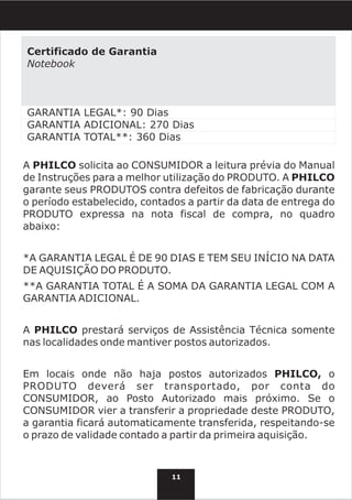 Certificado de Garantia
Notebook



GARANTIA LEGAL*: 90 Dias
GARANTIA ADICIONAL: 270 Dias
GARANTIA TOTAL**: 360 Dias

A PHILCO solicita ao CONSUMIDOR a leitura prévia do Manual
de Instruções para a melhor utilização do PRODUTO. A PHILCO
garante seus PRODUTOS contra defeitos de fabricação durante
o período estabelecido, contados a partir da data de entrega do
PRODUTO expressa na nota fiscal de compra, no quadro
abaixo:


*A GARANTIA LEGAL É DE 90 DIAS E TEM SEU INÍCIO NA DATA
DE AQUISIÇÃO DO PRODUTO.
**A GARANTIA TOTAL É A SOMA DA GARANTIA LEGAL COM A
GARANTIA ADICIONAL.


A PHILCO prestará serviços de Assistência Técnica somente
nas localidades onde mantiver postos autorizados.


Em locais onde não haja postos autorizados PHILCO, o
PRODUTO deverá ser transportado, por conta do
CONSUMIDOR, ao Posto Autorizado mais próximo. Se o
CONSUMIDOR vier a transferir a propriedade deste PRODUTO,
a garantia ficará automaticamente transferida, respeitando-se
o prazo de validade contado a partir da primeira aquisição.



                              11
 