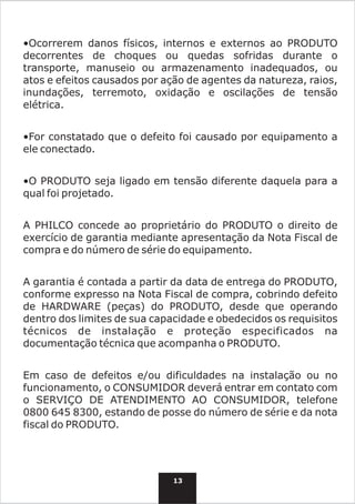 •Ocorrerem danos físicos, internos e externos ao PRODUTO
decorrentes de choques ou quedas sofridas durante o
transporte, manuseio ou armazenamento inadequados, ou
atos e efeitos causados por ação de agentes da natureza, raios,
inundações, terremoto, oxidação e oscilações de tensão
elétrica.


•For constatado que o defeito foi causado por equipamento a
ele conectado.


•O PRODUTO seja ligado em tensão diferente daquela para a
qual foi projetado.


A PHILCO concede ao proprietário do PRODUTO o direito de
exercício de garantia mediante apresentação da Nota Fiscal de
compra e do número de série do equipamento.


A garantia é contada a partir da data de entrega do PRODUTO,
conforme expresso na Nota Fiscal de compra, cobrindo defeito
de HARDWARE (peças) do PRODUTO, desde que operando
dentro dos limites de sua capacidade e obedecidos os requisitos
técnicos de instalação e proteção especificados na
documentação técnica que acompanha o PRODUTO.


Em caso de defeitos e/ou dificuldades na instalação ou no
funcionamento, o CONSUMIDOR deverá entrar em contato com
o SERVIÇO DE ATENDIMENTO AO CONSUMIDOR, telefone
0800 645 8300, estando de posse do número de série e da nota
fiscal do PRODUTO.




                              13
 