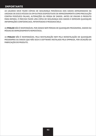 IMPORTANTE
•O USUÁRIO DEVE FAZER CÓPIAS DE SEGURANÇA PERIÓDICAS DOS DADOS ARMAZENADOS NA
UNIDADE DE DISCO RÍGIDO OU EM OUTROS DISPOSITIVOS DE ARMAZENAMENTO COMO PRECAUÇÃO
CONTRA POSSÍVEIS FALHAS, ALTERAÇÕES OU PERDA DE DADOS. ANTES DE ENVIAR O PRODUTO
PARA REPARO, É PRECISO FAZER UMA CÓPIA DE SEGURANÇA DOS DADOS E REMOVER QUAISQUER
INFORMAÇÕES CONFIDENCIAIS, PATENTEADAS E PESSOAIS DELE.


•A PHILCO NÃO É RESPONSÁVEL POR DANOS NEM PERDAS DE QUAISQUER PROGRAMAS, DADOS OU
MÍDIAS DE ARMAZENAMENTO REMOVÍVEIS.


•A PHILCO NÃO É RESPONSÁVEL PELA RESTAURAÇÃO NEM PELA REINSTALAÇÃO DE QUAISQUER
PROGRAMAS OU DADOS QUE NÃO SEJA O SOFTWARE INSTALADO PELA EMPRESA, POR OCASIÃO DA
FABRICAÇÃO DO PRODUTO.




                                        02
 