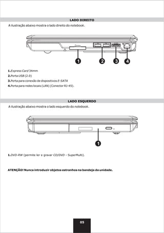 LADO DIREITO
A ilustração abaixo mostra o lado direito do notebook.




                                                    1             2   3   4
1.Express Card 34mm
2.Porta USB (2.0)
3.Porta para conexão de dispositivos E-SATA
4.Porta para redes locais (LAN) (Conector RJ-45).




                                              LADO ESQUERDO
A ilustração abaixo mostra o lado esquerdo do notebook.




                                                              1

1.DVD-RW (permite ler e gravar CD/DVD - SuperMulti).




ATENÇÃO! Nunca introduzir objetos estranhos na bandeja da unidade.




                                                        05
 
