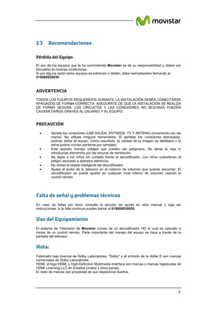 5
2.3 Recomendaciones
Pérdida del Equipo
El uso de los equipos que te ha suministrado Movistar es de su responsabilidad y deben ser
devueltos en buenas condiciones.
Si por alguna razón estos equipos se extravían o dañan, debe reemplazarlos llamando al
018000930930.
ADVERTENCIA
TODOS LOS EQUIPOS REQUERIDOS DURANTE LA INSTALACIÓN DEBEN CONECTARSE
APAGADOS DE FORMA CORRECTA. ASEGÚRATE DE QUE LA INSTALACIÓN SE REALIZA
DE FORMA SEGURA. LOS CIRCUITOS Y LAS CONEXIONES NO SEGURAS PUEDEN
CAUSAR DAÑOS GRAVES AL USUARIO Y AL EQUIPO.
PRECAUCIÓN
• Aprieta los conectores (LNB SALIDA, ENTRADA, TV Y ANTENA) únicamente con las
manos. No utilices ninguna herramienta. Si aprietas los conectores demasiado,
podrías dañar el equipo. Como resultado, la calidad de la imagen se debilitará o la
señal podría incluso perderse por completo.
• Este aparato maneja voltajes que pueden ser peligrosos. No abras la caja ni
introduzcas elementos por las ranuras de ventilación.
• No dejes a los niños sin cuidado frente al decodificador. Los niños subestiman el
peligro asociado a aparatos eléctricos.
• No retires la tarjeta inteligente del decodificador.
• Ajusta el audio de tu televisor en el máximo de volumen que quieras escuchar. El
decodificador se puede ajustar en cualquier nivel inferior de volumen usando el
control remoto.
Falta de señal y problemas técnicos
En caso de fallas por favor consulta la sección de ayuda en este manual y siga las
instrucciones, si la falla continua puedes llamar al 018000930930.
Uso del Equipamiento
El sistema de Televisión de Movistar consta de un decodificador HD el cual es operado a
través de un control remoto. Parte importante del manejo del equipo se hace a través de la
pantalla del televisor.
Nota:
Fabricado bajo licencia de Dolby Laboratories. "Dolby" y el símbolo de la doble D son marcas
comerciales de Dolby Laboratories.
HDMI, el logo HDMI, y High-Definition Multimedia Interface son marcas o marcas registradas de
HDMI Licensing LLC en Estados Unidos y otros países.
El resto de marcas son propiedad de sus respectivos dueños.
 