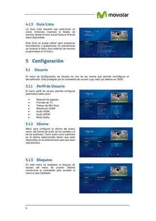 8
4.1.3 Guía Lista
5 Configuración
5.1 Usuario
El menú de Configuración de Usuario es uno de los menús que permite reconfigurar el
decodificador. Esta protegido por la contraseña de usuario cuyo valor por defecto es ‘0000’.
5.1.1 Perfil de Usuario
5.1.2 Idioma
5.1.3 Bloqueos
La Guía Lista requiere que seleccione un
canal. Entonces mostrará el listado de
eventos desde la hora actual hasta el final de
datos disponibles.
Esta Guía se puede utilizar para programar
recordatorios o grabaciones (Si previamente
se conecta el disco duro externo) de eventos
programados en el futuro.
El menú perfil de usuario permite configurar
parámetros tales como:
• Relación de aspecto.
• Formato de TV
• Tiempo de Mini Guía
• Resolución HDMI
• Audio HDMI
• Audio SPDIF
• Modo Dolby
Menú para configurar el idioma del propio
menú, del idioma de audio de los canales y el
de los subtítulos. Tanto audio como subtítulos
en el idioma seleccionado tienen que estar
disponibles en la retransmisión para que sean
reproducidos.
En este menú se establece el bloqueo de
acceso del menú de usuario. Deberá
introducirse la contraseña para acceder al
menú si esta habilitado.
 