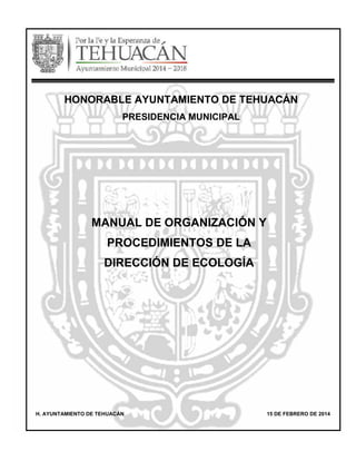 MANUAL DE ORGANIZACIÓN Y
PROCEDIMIENTOS DE LA
DIRECCIÓN DE ECOLOGÍA
H. AYUNTAMIENTO DE TEHUACÁN 15 DE FEBRERO DE 2014
HONORABLE AYUNTAMIENTO DE TEHUACÁN
PRESIDENCIA MUNICIPAL
 