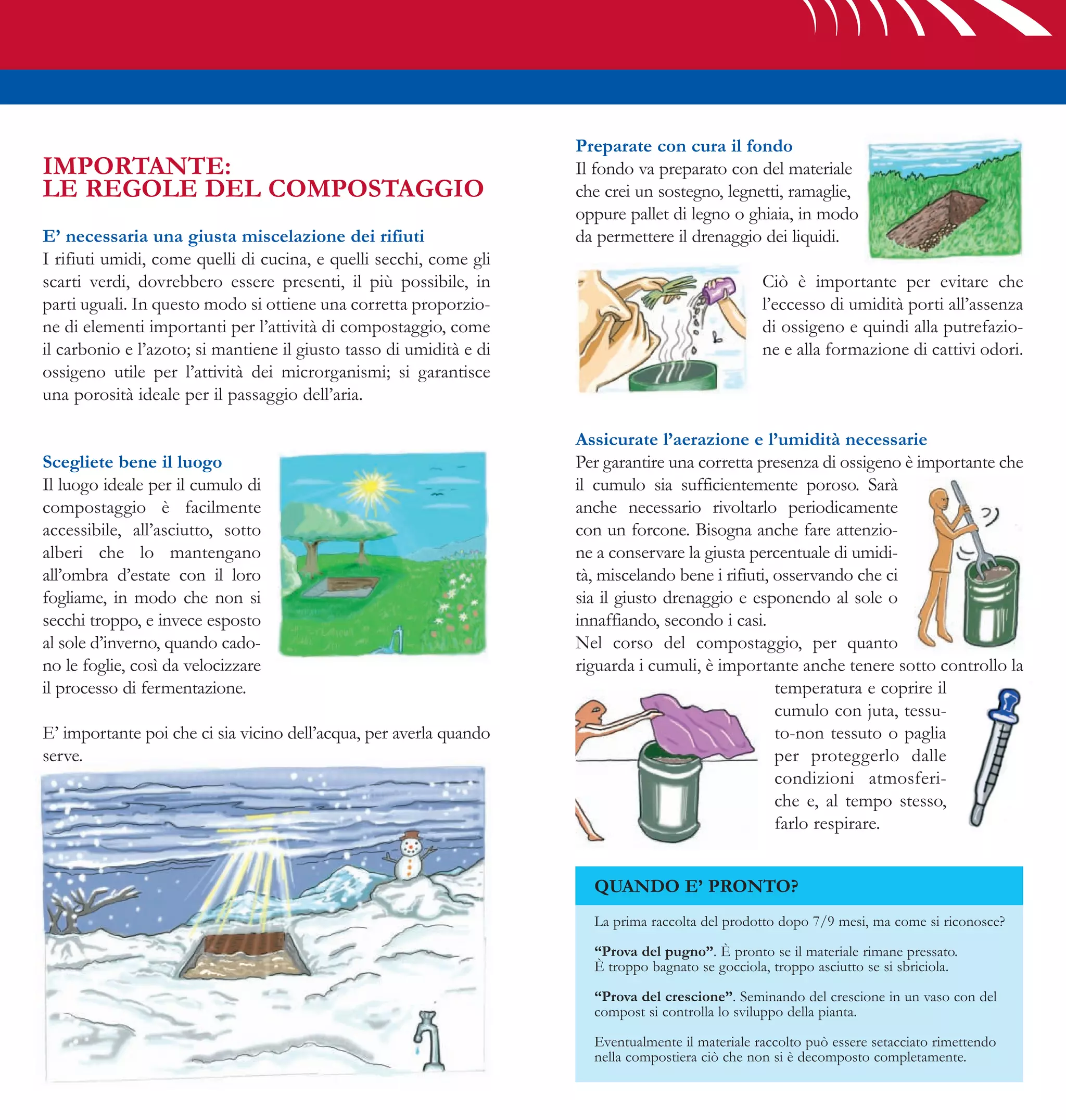 Preparate con cura il fondo
IMPORTANTE:                                                          Il fondo va preparato con del materiale
LE REGOLE DEL COMPOSTAGGIO                                           che crei un sostegno, legnetti, ramaglie,
                                                                     oppure pallet di legno o ghiaia, in modo
E’ necessaria una giusta miscelazione dei rifiuti                    da permettere il drenaggio dei liquidi.
I rifiuti umidi, come quelli di cucina, e quelli secchi, come gli
scarti verdi, dovrebbero essere presenti, il più possibile, in                                     Ciò è importante per evitare che
parti uguali. In questo modo si ottiene una corretta proporzio-                                    l’eccesso di umidità porti all’assenza
ne di elementi importanti per l’attività di compostaggio, come                                     di ossigeno e quindi alla putrefazio-
il carbonio e l’azoto; si mantiene il giusto tasso di umidità e di                                 ne e alla formazione di cattivi odori.
ossigeno utile per l’attività dei microrganismi; si garantisce
una porosità ideale per il passaggio dell’aria.

                                                                     Assicurate l’aerazione e l’umidità necessarie
Scegliete bene il luogo                                              Per garantire una corretta presenza di ossigeno è importante che
Il luogo ideale per il cumulo di                                     il cumulo sia sufficientemente poroso. Sarà
compostaggio è facilmente                                            anche necessario rivoltarlo periodicamente
accessibile, all’asciutto, sotto                                     con un forcone. Bisogna anche fare attenzio-
alberi che lo mantengano                                             ne a conservare la giusta percentuale di umidi-
all’ombra d’estate con il loro                                       tà, miscelando bene i rifiuti, osservando che ci
fogliame, in modo che non si                                         sia il giusto drenaggio e esponendo al sole o
secchi troppo, e invece esposto                                      innaffiando, secondo i casi.
al sole d’inverno, quando cado-                                      Nel corso del compostaggio, per quanto
no le foglie, così da velocizzare                                    riguarda i cumuli, è importante anche tenere sotto controllo la
il processo di fermentazione.                                                                       temperatura e coprire il
                                                                                                    cumulo con juta, tessu-
E’ importante poi che ci sia vicino dell’acqua, per averla quando                                   to-non tessuto o paglia
serve.                                                                                              per proteggerlo dalle
                                                                                                    condizioni atmosferi-
                                                                                                    che e, al tempo stesso,
                                                                                                    farlo respirare.


                                                                       QUANDO E’ PRONTO?
                                                                       La prima raccolta del prodotto dopo 7/9 mesi, ma come si riconosce?

                                                                       “Prova del pugno”. È pronto se il materiale rimane pressato.
                                                                       È troppo bagnato se gocciola, troppo asciutto se si sbriciola.

                                                                       “Prova del crescione”. Seminando del crescione in un vaso con del
                                                                       compost si controlla lo sviluppo della pianta.

                                                                       Eventualmente il materiale raccolto può essere setacciato rimettendo
                                                                       nella compostiera ciò che non si è decomposto completamente.
 