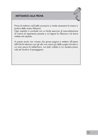 13
Prima di inoltrarci nel livello successivo si rende necessaria la messa in
pratica delle nostre riflessioni.
Ogni capitolo si conclude con un facile esercizio di auto-valutazione
di ricerca di esperienze passate a cui legare le riflessioni e le teorie
trattate nel capitolo.
A questo punto non rimane che girare pagina e mettersi all’opera
affinché le relazioni con gli altri non siano più delle jungle intricate in
cui aver paura di addentrarsi, ma dolci vallate in cui rendere piace-
vole ed istruttivo il passeggiare.
METTIAMOCI ALLA PROVA
 
