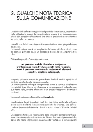 15
2. QUALCHE NOTA TEORICA
SULLA COMUNICAZIONE
Cercando una definizione rigorosa del processo comunicativo, incontriamo
delle difficoltà in quanto la comunicazione umana è un fenomeno com-
plesso con parecchie sfaccettature che tende a presentarsi diversamente a
seconda delle circostanze.
Una efficace definizione di comunicazione si ottiene forse spiegando cosa
essa non è.
La comunicazione, non è un semplice trasferimento di informazioni, come
ad esempio potrebbe essere un passaggio di dati da un computer ad un
altro.
Si intende quindi la Comunicazione come
un processo sociale dinamico e complesso
d’interazione tra individui coinvolti nella relazione,
in cui è presente uno scambio reciproco di elementi
cognitivi, emotivi e relazionali.
In questo processo entrano in gioco diversi livelli di analisi legati sia al
contesto sociale che alle persone coinvolte.
La comunicazione è dunque un’esperienza usuale e continua di relazione
con gli altri, dove si tende ad influenzare le persone presenti nella relazione
e, a nostra volta, si viene influenzati, in un processo reciproco, dinamico e
continuo.
La comunicazione assolve a differenti funzioni.
Una funzione, la più immediata, è di tipo descrittivo, simile alla raffigura-
zione che un bambino fornisce della realtà che lo circonda. È la comuni-
cazione tipicamente informativa, in cui lo scopo primario è fornire dei dati
utili.
Una seconda funzione è l’espressione delle emozioni, particolarmente pre-
sente durante una discussione animata. Questa funzione ci permette di dar
colore alle nostre informazioni, aggiungendo valutazioni e considerazioni
 