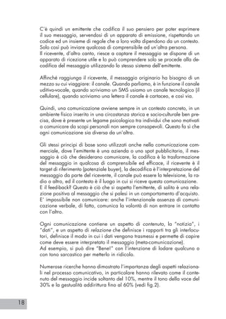 18
C’è quindi un emittente che codifica il suo pensiero per poter esprimere
il suo messaggio, servendosi di un apparato di emissione, rispettando un
codice ed un insieme di regole che a loro volta dipendono da un contesto.
Solo così può inviare qualcosa di comprensibile ad un’altra persona.
Il ricevente, d’altro canto, riesce a captare il messaggio se dispone di un
apparato di ricezione utile e lo può comprendere solo se procede alla de-
codifica del messaggio utilizzando lo stesso sistema dell’emittente.
Affinché raggiunga il ricevente, il messaggio originario ha bisogno di un
mezzo su cui viaggiare: il canale. Quando parliamo, è in funzione il canale
uditivo-vocale, quando scriviamo un SMS usiamo un canale tecnologico (il
cellulare), quando scriviamo una lettera il canale è cartaceo, e così via.
Quindi, una comunicazione avviene sempre in un contesto concreto, in un
ambiente fisico inserito in una circostanza storica e socio-culturale ben pre-
cisa, dove è presente un legame psicologico tra individui che sono motivati
a comunicare da scopi personali non sempre consapevoli. Questo fa sì che
ogni comunicazione sia diversa da un’altra.
Gli stessi principi di base sono utilizzati anche nella comunicazione com-
merciale, dove l’emittente è una azienda o uno spot pubblicitario, il mes-
saggio è ciò che desiderano comunicare, la codifica è la trasformazione
del messaggio in qualcosa di comprensibile ed efficace, il ricevente è il
target di riferimento (potenziale buyer), la decodifica è l’interpretazione del
messaggio da parte del ricevente, il canale può essere la televisione, la ra-
dio o altro, ed il contesto è il luogo in cui si riceve questa comunicazione.
E il feed-back? Questo è ciò che si aspetta l’emittente, di solito è una rela-
zione positiva al messaggio che si palesi in un comportamento d’acquisto.
E’ impossibile non comunicare: anche l’intenzionale assenza di comuni-
cazione verbale, di fatto, comunica la volontà di non entrare in contatto
con l’altro.
Ogni comunicazione contiene un aspetto di contenuto, la “notizia”, i
“dati”, e un aspetto di relazione che definisce i rapporti tra gli interlocu-
tori, definisce il modo in cui i dati vengono trasmessi e permette di capire
come deve essere interpretato il messaggio (meta-comunicazione).
Ad esempio, si può dire “Bene!” con l’intenzione di lodare qualcuno o
con tono sarcastico per metterlo in ridicolo.
Numerose ricerche hanno dimostrato l’importanza degli aspetti relaziona-
li nel processo comunicativo, in particolare hanno rilevato come il conte-
nuto del messaggio incide soltanto del 10%, mentre il tono della voce del
30% e la gestualità addirittura fino al 60% (vedi fig.2).
 